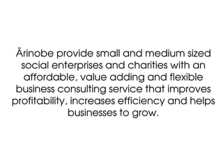 Ärinobe provide small and medium sized
  social enterprises and charities with an
   affordable, value adding and flexible
 business consulting service that improves
profitability, increases efficiency and helps
              businesses to grow.
 