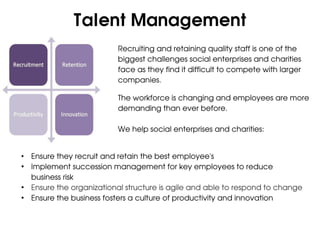 Talent Management
                          Recruiting and retaining quality staff is one of the
                          biggest challenges social enterprises and charities
                          face as they find it difficult to compete with larger
                          companies.

                          The workforce is changing and employees are more
                          demanding than ever before.

                          We help social enterprises and charities:


• Ensure they recruit and retain the best employee's
• Implement succession management for key employees to reduce
  business risk
• Ensure the organizational structure is agile and able to respond to change
• Ensure the business fosters a culture of productivity and innovation
 