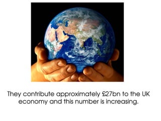 They contribute approximately £27bn to the UK
   economy and this number is increasing.
 