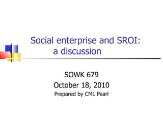 Social enterprise and SROI:   a discussion SOWK 679 October 18, 2010 Prepared by CML Pearl 