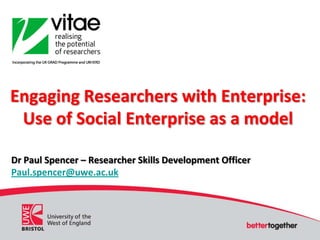 Engaging Researchers with Enterprise: Use of Social Enterprise as a model Dr Paul Spencer – Researcher Skills Development Officer Paul.spencer@uwe.ac.uk 