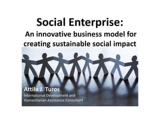 Social Enterprise:
An innovative business model for
creating sustainable social impact
Attila J. Turos
International Development and
Humanitarian Assistance Consultant
 