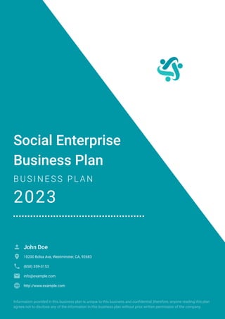 Social Enterprise
Business Plan
B U S I N E S S P L A N
2023
John Doe

10200 Bolsa Ave, Westminster, CA, 92683

(650) 359-3153

info@example.com

http://www.example.com

Information provided in this business plan is unique to this business and confidential; therefore, anyone reading this plan
agrees not to disclose any of the information in this business plan without prior written permission of the company.
 