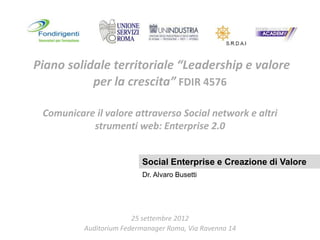 Piano solidale territoriale “Leadership e valore
           per la crescita” FDIR 4576

 Comunicare il valore attraverso Social network e altri
           strumenti web: Enterprise 2.0


                          Social Enterprise e Creazione di Valore
                          Dr. Alvaro Busetti




                        25 settembre 2012
          Auditorium Federmanager Roma, Via Ravenna 14   abusetti.wordpress.com
 