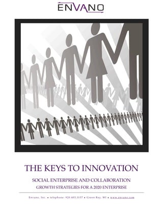 !   !         !          !




    THE KEYS TO INNOVATION
           SOCIAL ENTERPRISE AND COLLABORATION
                  GROWTH STRATEGIES FOR A 2020 ENTERPRISE

        E n v a n o , I n c . • t e l e p h o n e : 9 2 0 . 4 0 3 . 11 3 7 • G r e e n B a y, W I • w w w. e n v a n o . c o m
 