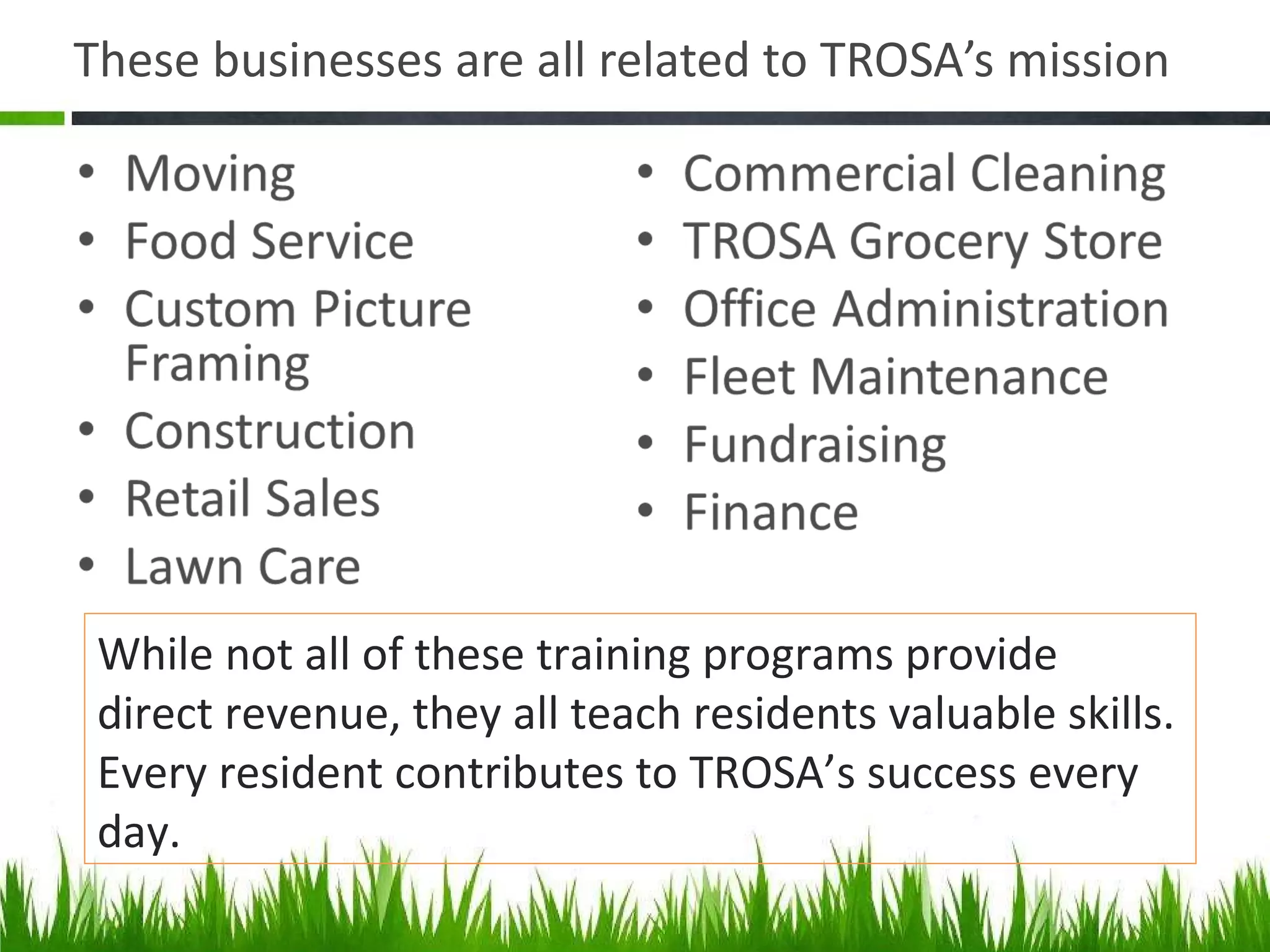 These businesses are all related to TROSA ’s mission While not all of these training programs provide direct revenue, they all teach residents valuable skills. Every resident contributes to TROSA ’s success every day. 