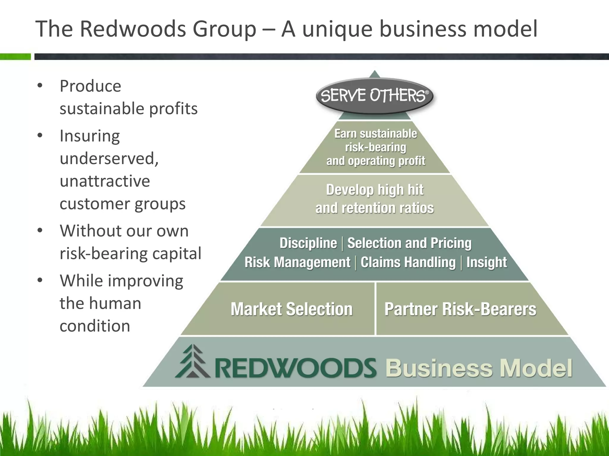 The Redwoods Group – A unique business model Produce sustainable profits Insuring underserved, unattractive customer groups Without our own risk-bearing capital While improving the human condition 