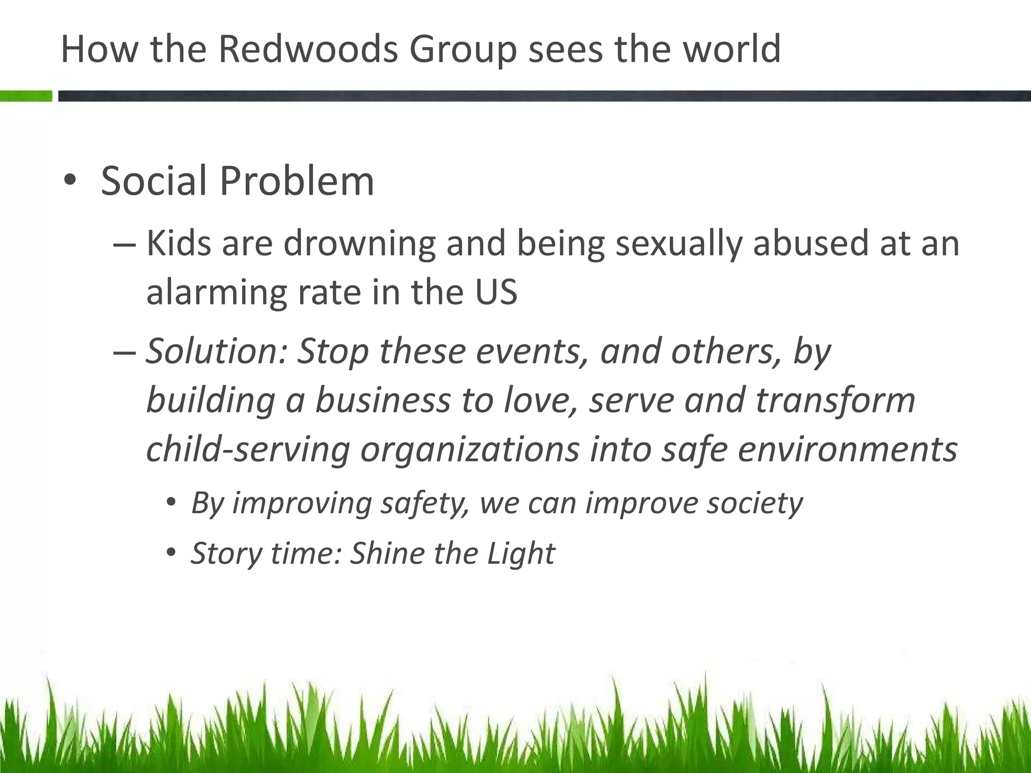 How the Redwoods Group sees the world Social Problem Kids are drowning and being sexually abused at an alarming rate in the US Solution: Stop these events, and others, by building a business to love, serve and transform child-serving organizations into safe environments By improving safety, we can improve society Story time: Shine the Light  