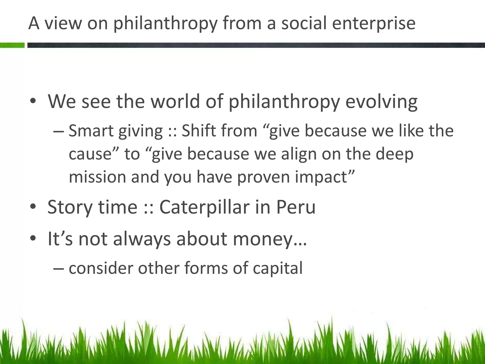 A view on philanthropy from a social enterprise We see the world of philanthropy evolving Smart giving :: Shift from “give because we like the cause” to “give because we align on the deep mission and you have proven impact” Story time :: Caterpillar in Peru It’s not always about money… consider other forms of capital 