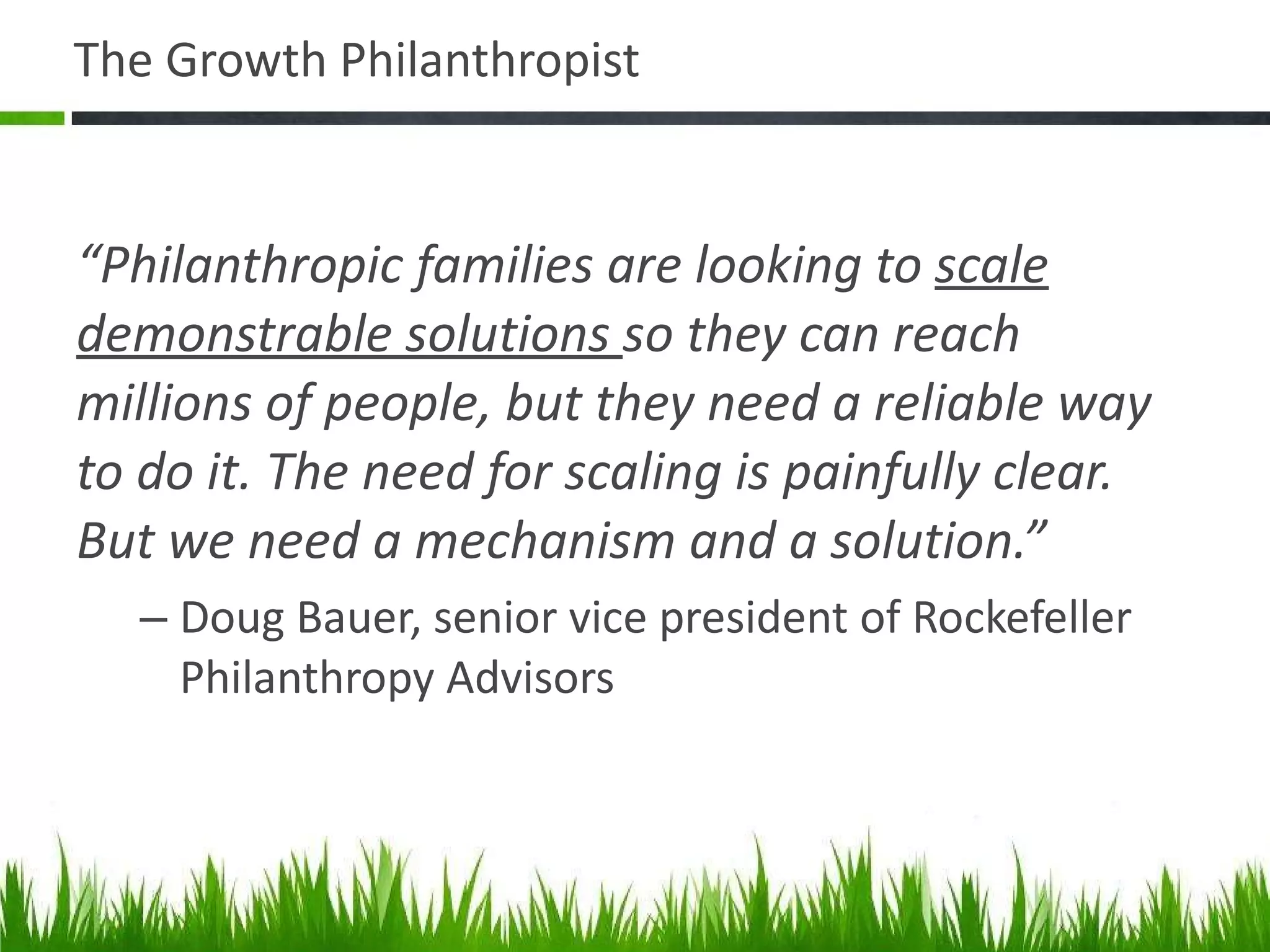 The Growth Philanthropist “ Philanthropic families are looking to  scale demonstrable solutions  so they can reach millions of people, but they need a reliable way to do it. The need for scaling is painfully clear.  But we need a mechanism and a solution.” Doug Bauer, senior vice president of Rockefeller Philanthropy Advisors 