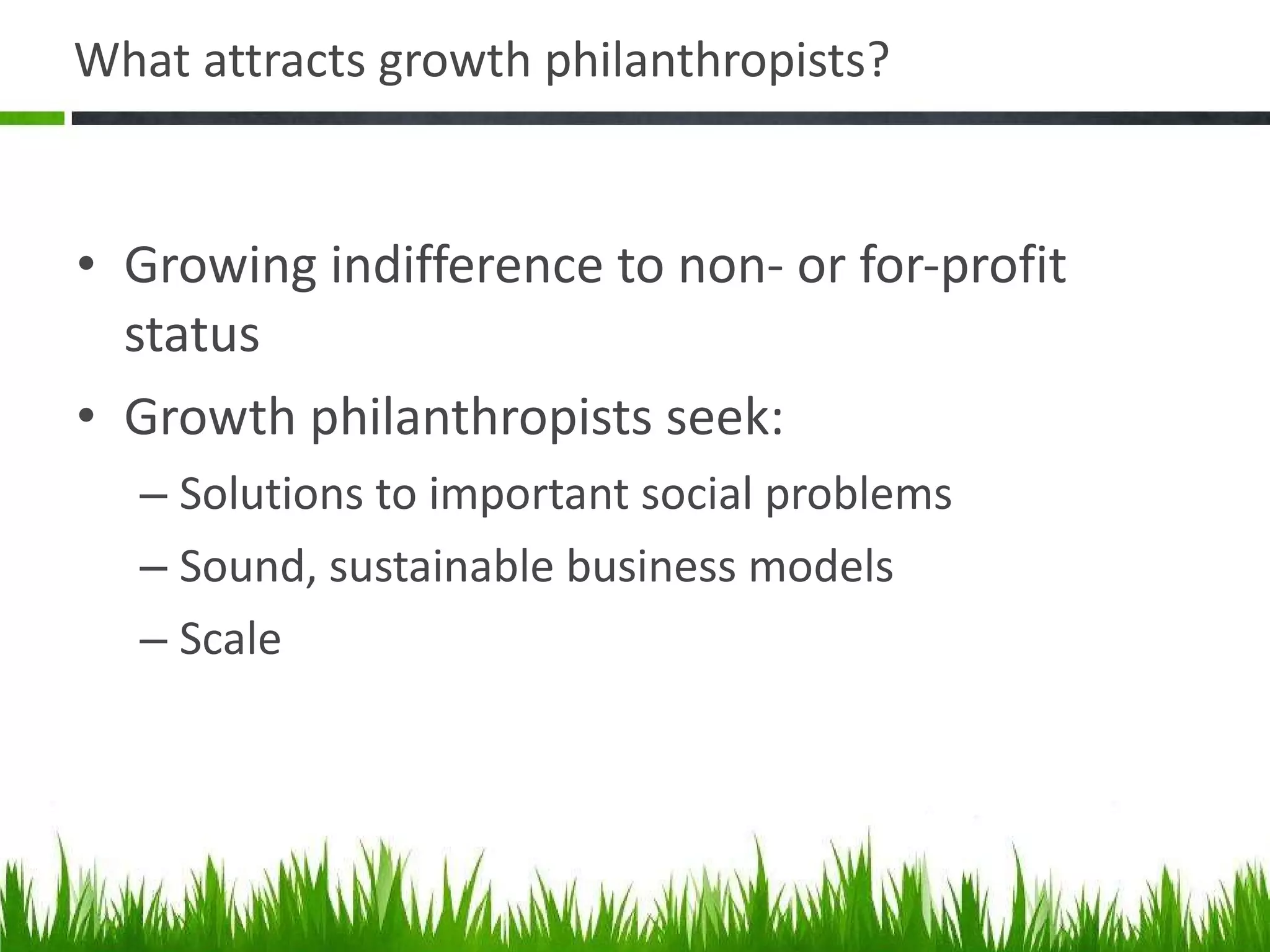 What attracts growth philanthropists? Growing indifference to non- or for-profit status Growth philanthropists seek: Solutions to important social problems Sound, sustainable business models Scale 