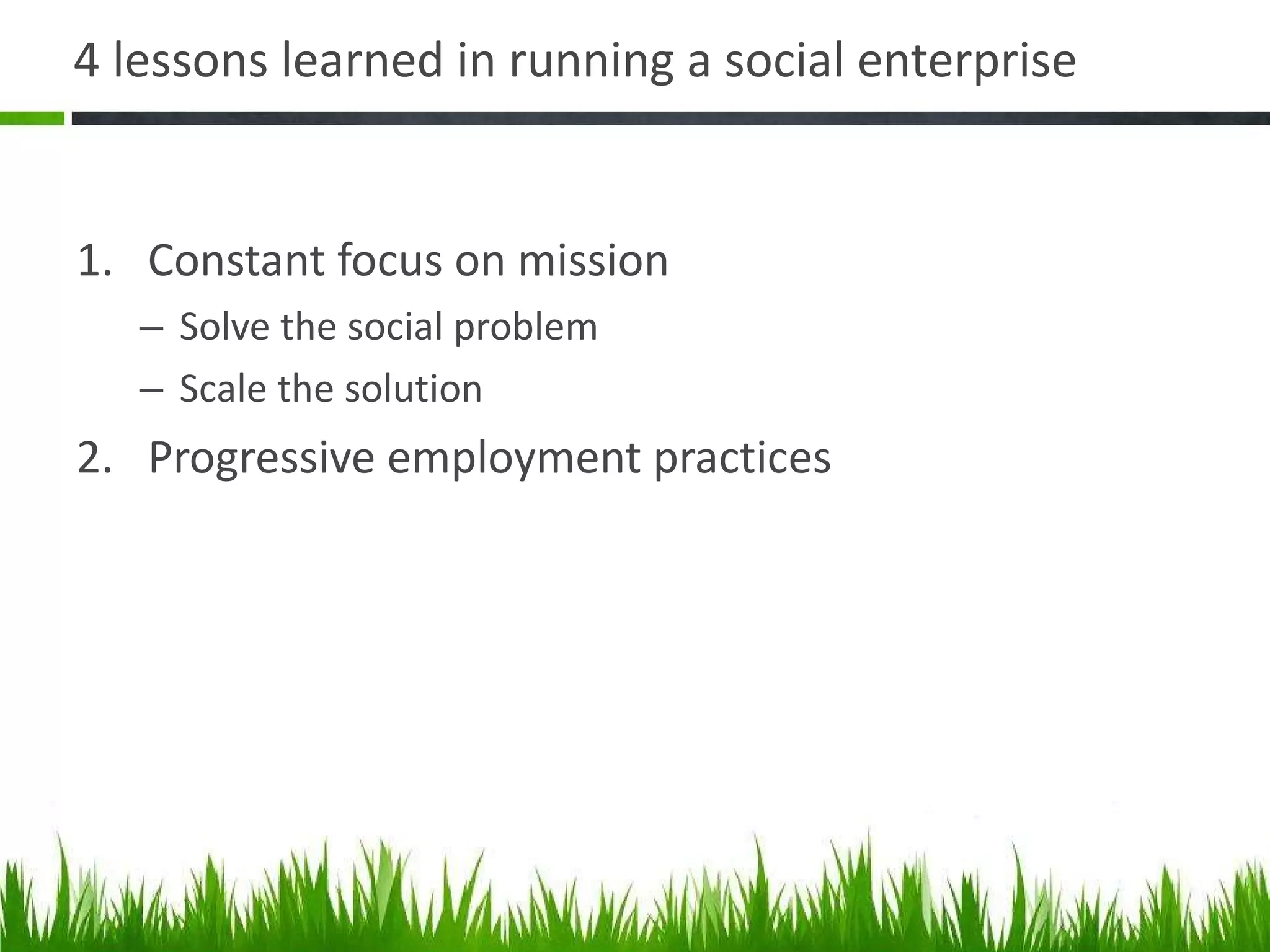 4 lessons learned in running a social enterprise  Constant focus on mission Solve the social problem Scale the solution Progressive employment practices 