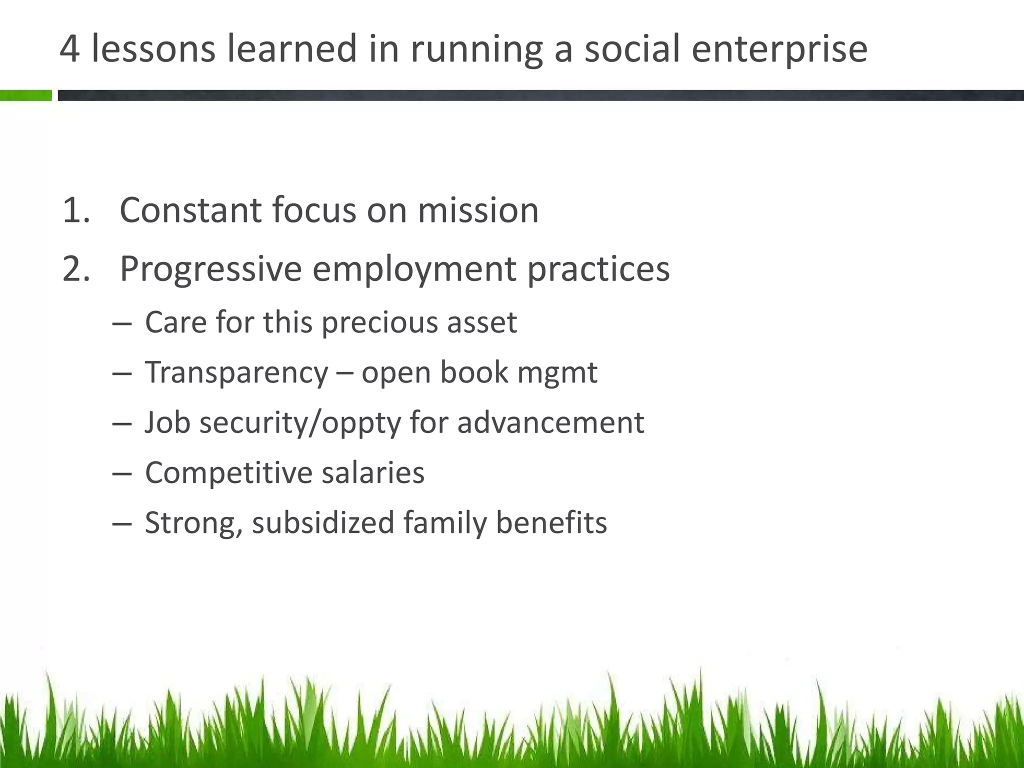 4 lessons learned in running a social enterprise  Constant focus on mission Progressive employment practices Care for this precious asset Transparency – open book mgmt Job security/oppty for advancement Competitive salaries Strong, subsidized family benefits 