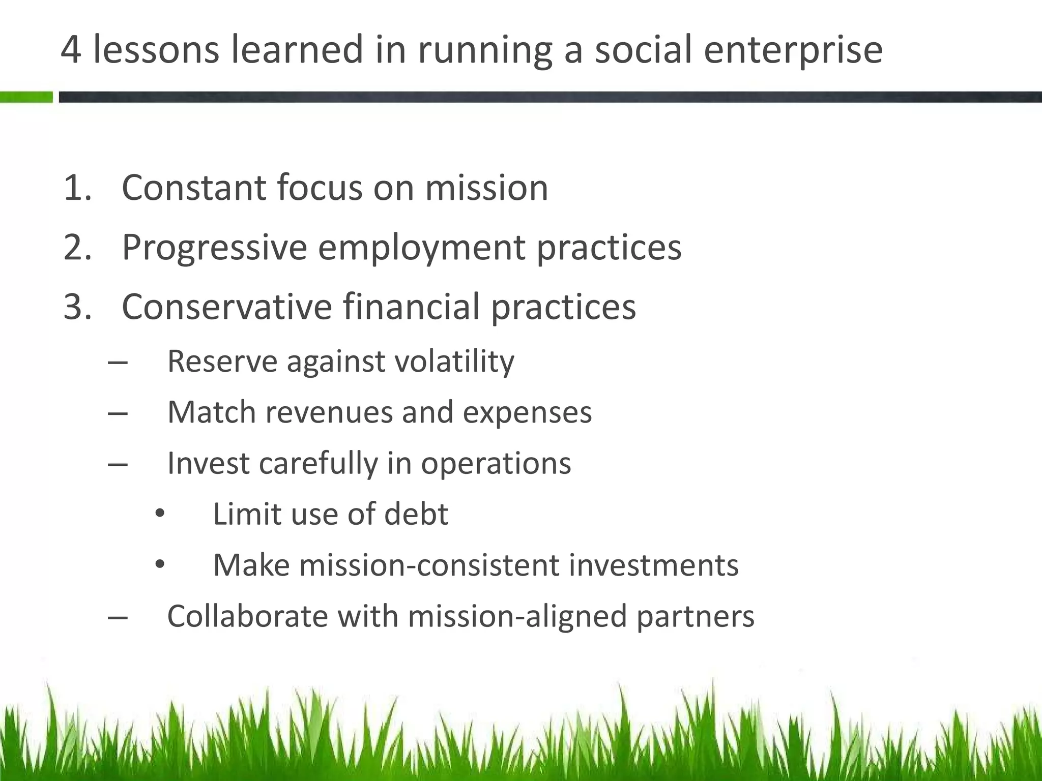 4 lessons learned in running a social enterprise  Constant focus on mission Progressive employment practices Conservative financial practices Reserve against volatility Match revenues and expenses Invest carefully in operations Limit use of debt Make mission-consistent investments Collaborate with mission-aligned partners 