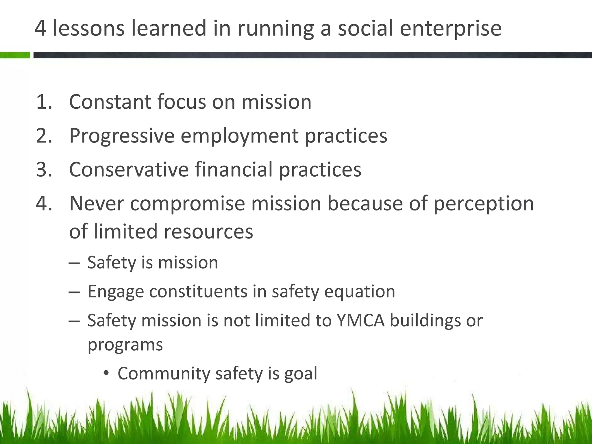 4 lessons learned in running a social enterprise  Constant focus on mission Progressive employment practices Conservative financial practices Never compromise mission because of perception of limited resources Safety is mission Engage constituents in safety equation Safety mission is not limited to YMCA buildings or programs Community safety is goal 