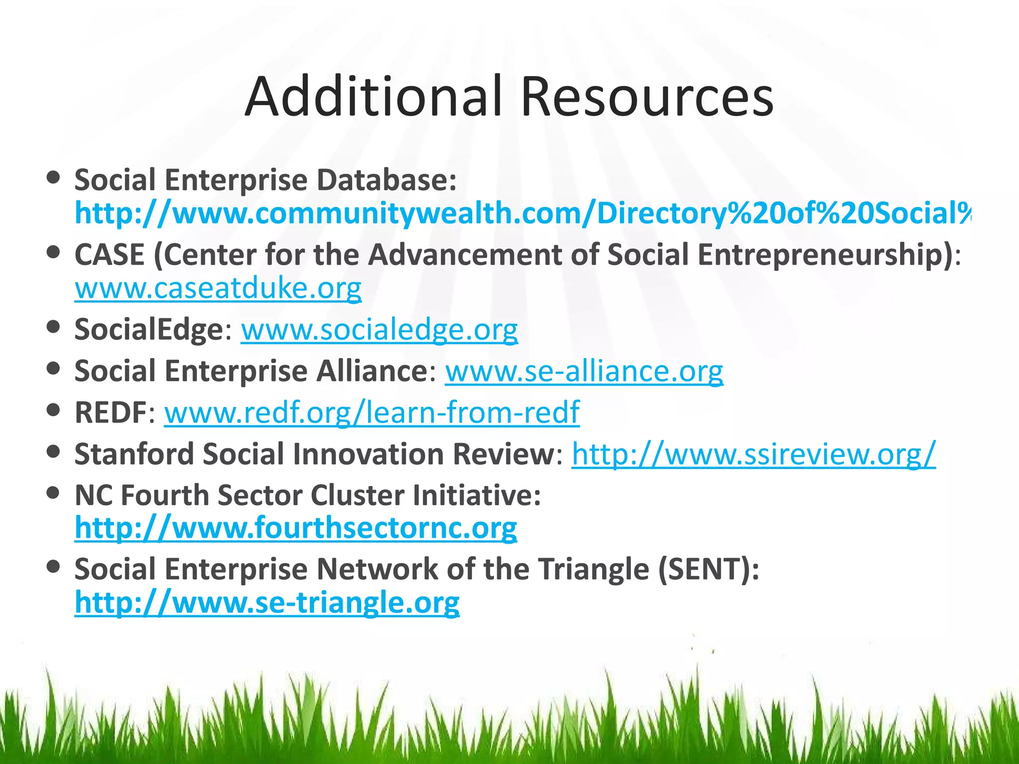 Additional Resources Social Enterprise Database:  http://www.communitywealth.com/Directory%20of%20Social%20Enterprises.htm CASE (Center for the Advancement of Social Entrepreneurship) :  www.caseatduke.org SocialEdge :  www.socialedge.org Social Enterprise Alliance :  www.se-alliance.org REDF :  www.redf.org/learn-from-redf Stanford Social Innovation Review :  http://www.ssireview.org/ NC Fourth Sector Cluster Initiative:  http://www.fourthsectornc.org Social Enterprise Network of the Triangle (SENT):  http://www.se-triangle.org 