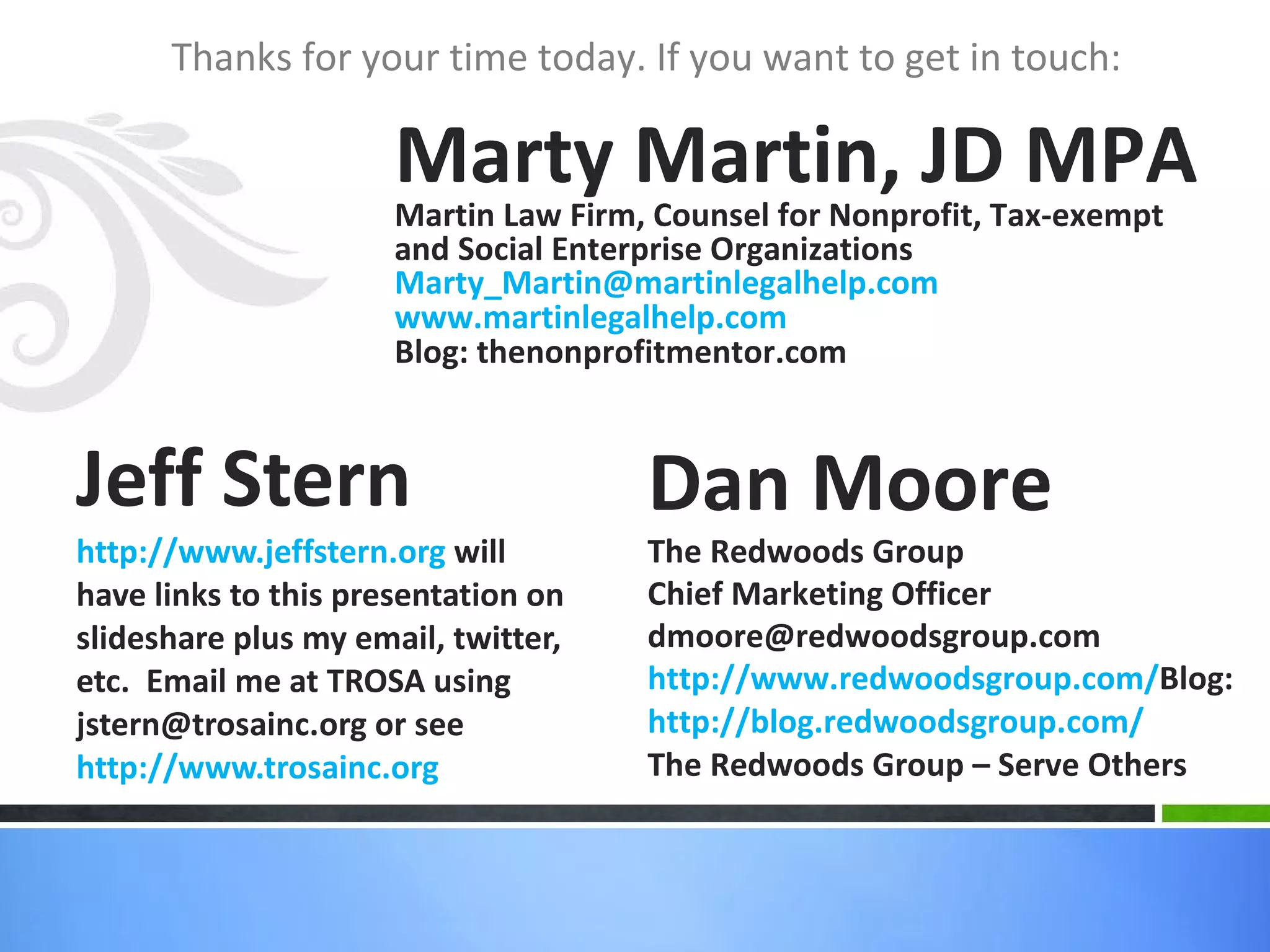 Jeff Stern http://www.jeffstern.org  will have links to this presentation on slideshare plus my email, twitter, etc.  Email me at TROSA using jstern@trosainc.org or see http://www.trosainc.org Thanks for your time today. If you want to get in touch: Marty Martin, JD MPA Martin Law Firm, Counsel for Nonprofit, Tax-exempt and Social Enterprise Organizations [email_address] www.martinlegalhelp.com Blog: thenonprofitmentor.com Dan Moore The Redwoods Group  Chief Marketing Officer  [email_address] http://www.redwoodsgroup.com/ Blog:  http://blog.redwoodsgroup.com/ The Redwoods Group – Serve Others 