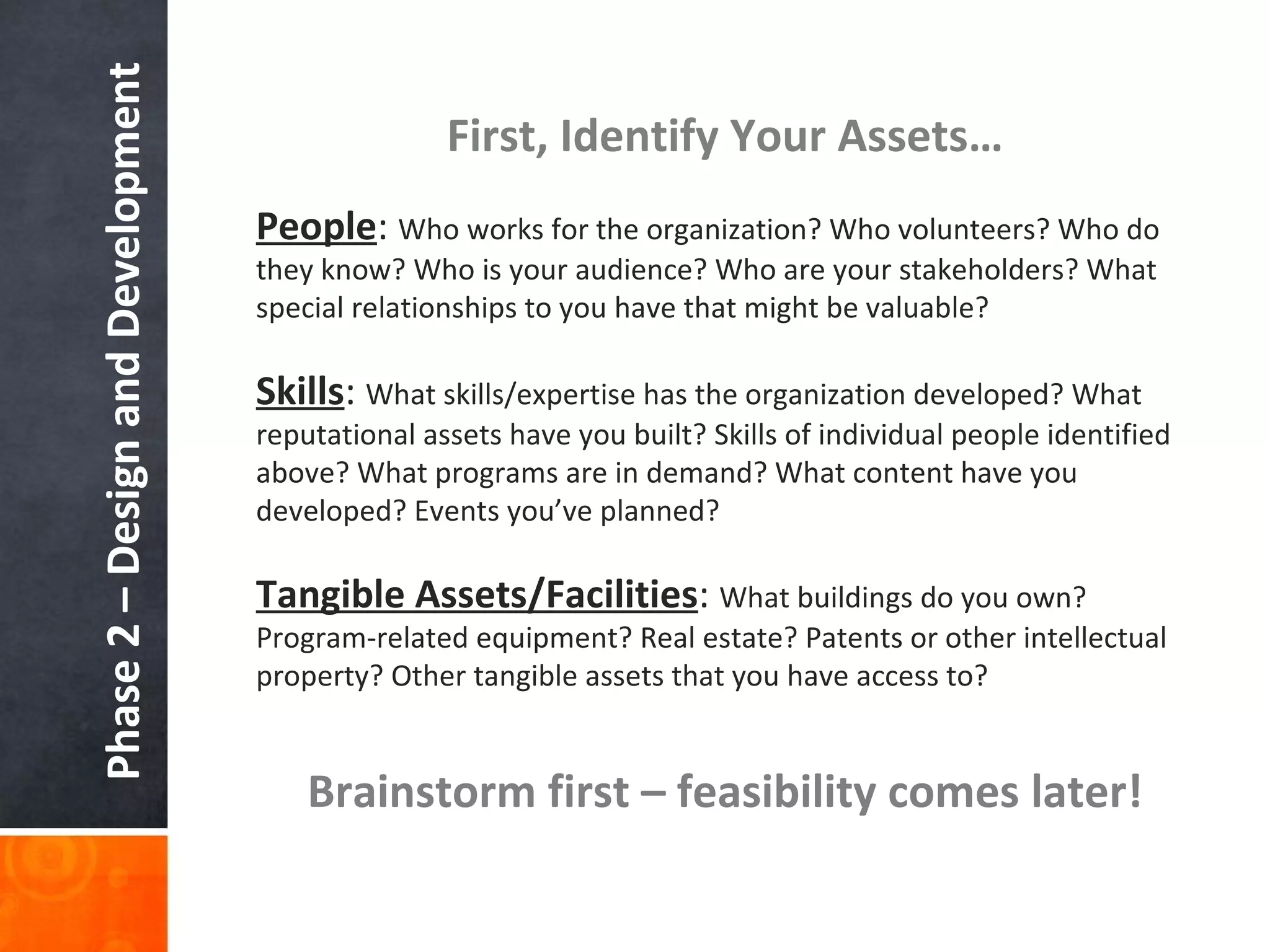 Phase 2 – Design and Development First, Identify Your Assets… Brainstorm first – feasibility comes later! People :  Who works for the organization? Who volunteers? Who do they know? Who is your audience? Who are your stakeholders? What special relationships to you have that might be valuable? Skills :  What skills/expertise has the organization developed? What reputational assets have you built? Skills of individual people identified above? What programs are in demand? What content have you developed? Events you ’ve planned? Tangible Assets/Facilities :  What buildings do you own? Program-related equipment? Real estate? Patents or other intellectual property? Other tangible assets that you have access to? 