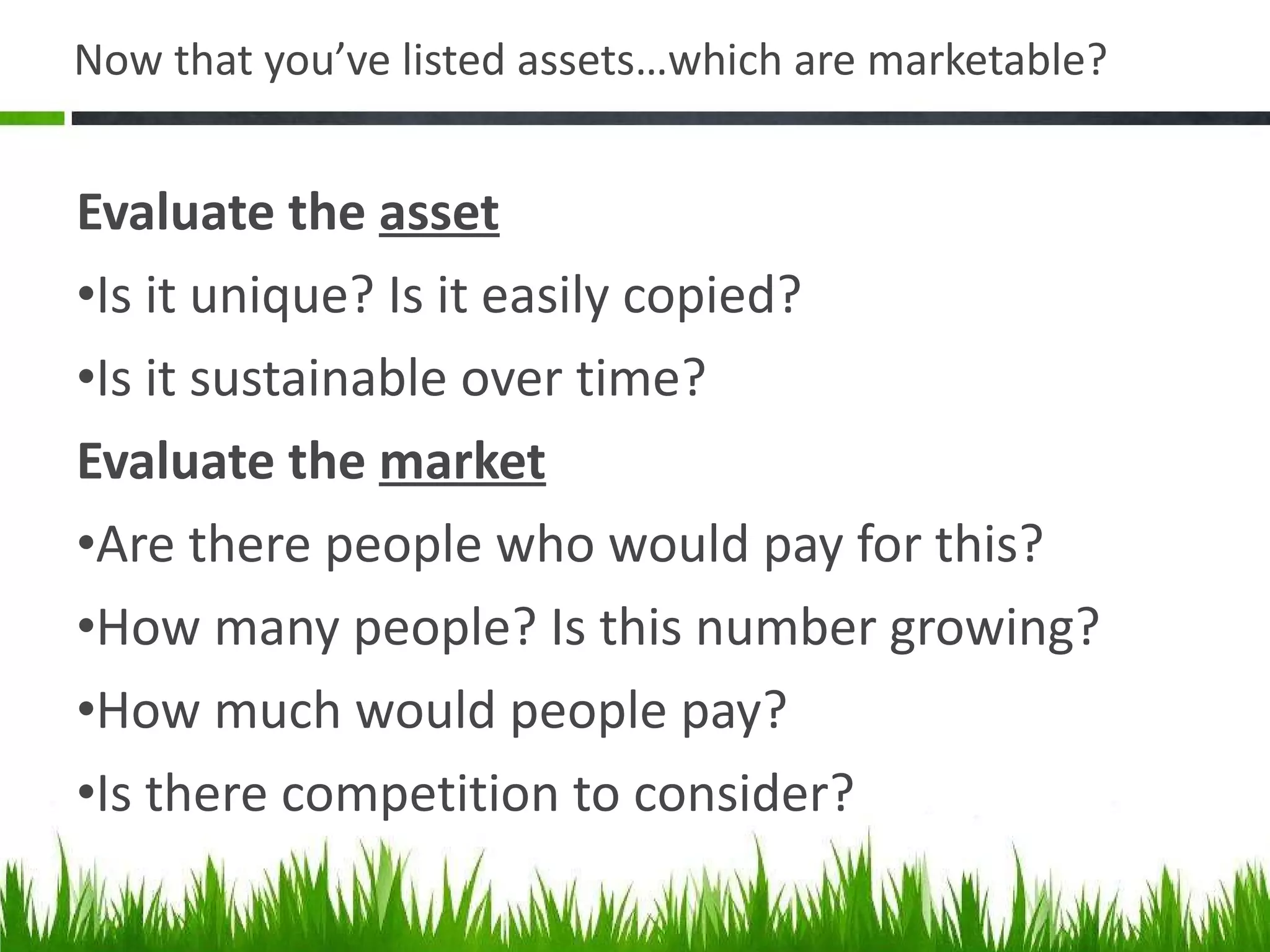 Now that you ’ve listed assets…which are marketable? Evaluate the  asset Is it unique? Is it easily copied?  Is it sustainable over time?  Evaluate the  market Are there people who would pay for this?  How many people? Is this number growing? How much would people pay? Is there competition to consider? 