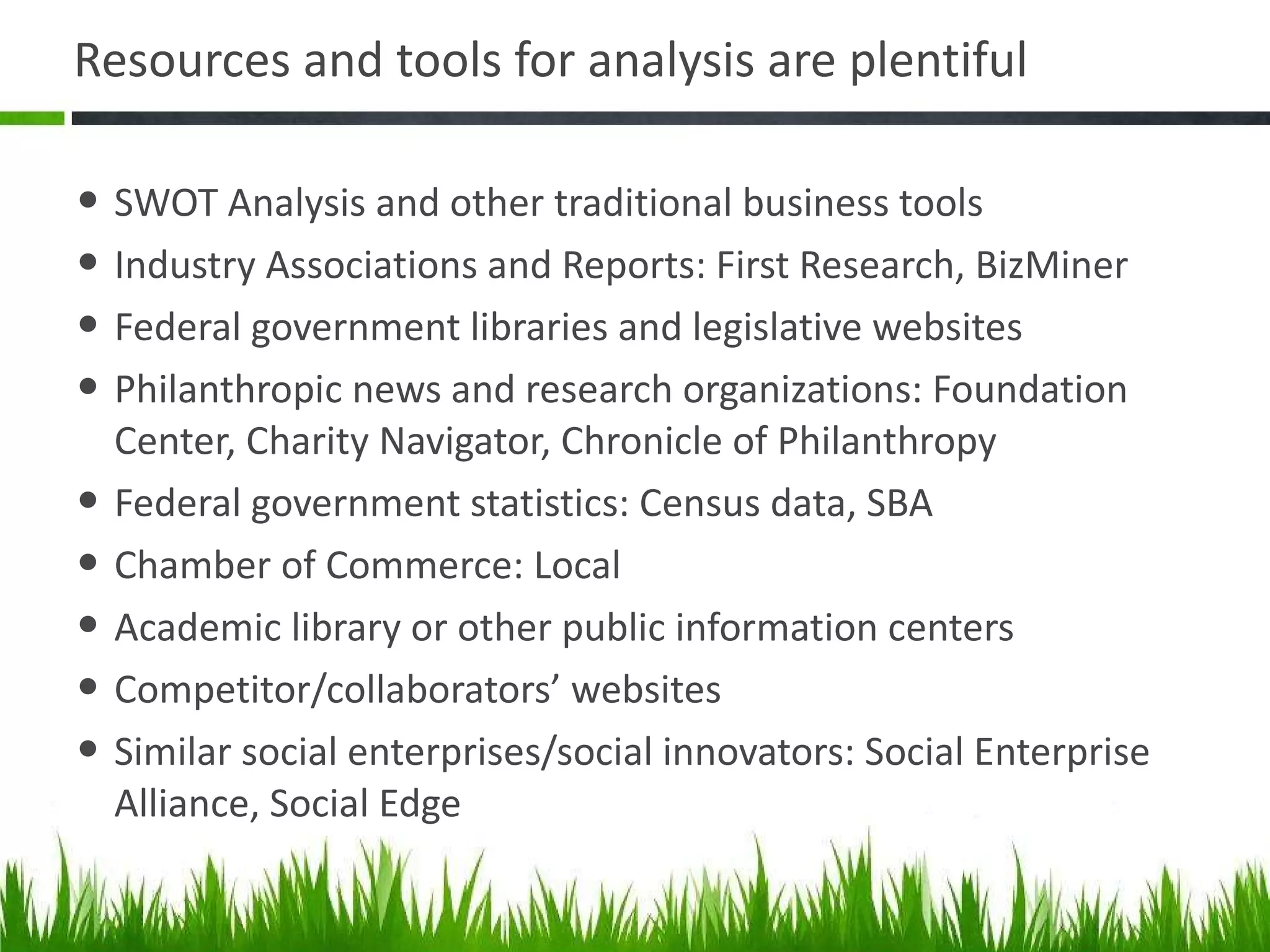 Resources and tools for analysis are plentiful SWOT Analysis and other traditional business tools Industry Associations and Reports: First Research, BizMiner Federal government libraries and legislative websites Philanthropic news and research organizations: Foundation Center, Charity Navigator, Chronicle of Philanthropy Federal government statistics: Census data, SBA Chamber of Commerce: Local  Academic library or other public information centers Competitor/collaborators ’ websites Similar social enterprises/social innovators: Social Enterprise Alliance, Social Edge 