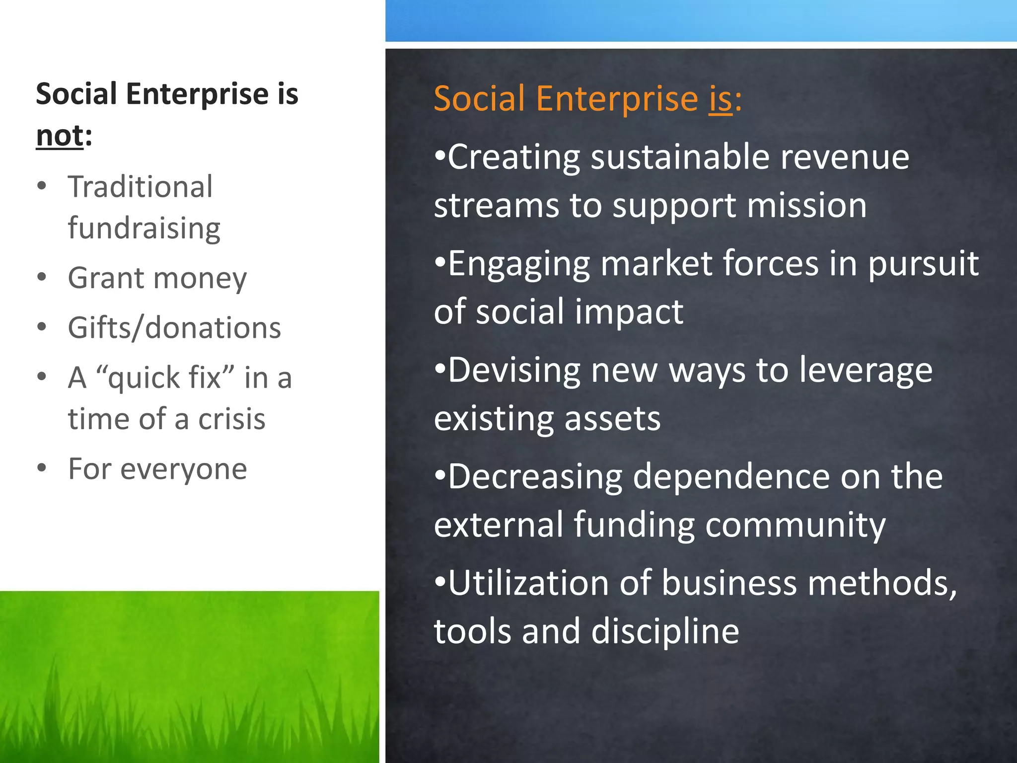 Social Enterprise is  not : Social Enterprise  is : Creating sustainable revenue streams to support mission Engaging market forces in pursuit of social impact Devising new ways to leverage  existing assets  Decreasing dependence on the external funding community Utilization of business methods, tools and discipline Traditional fundraising Grant money Gifts/donations A  “quick fix” in a time of a crisis  For everyone 