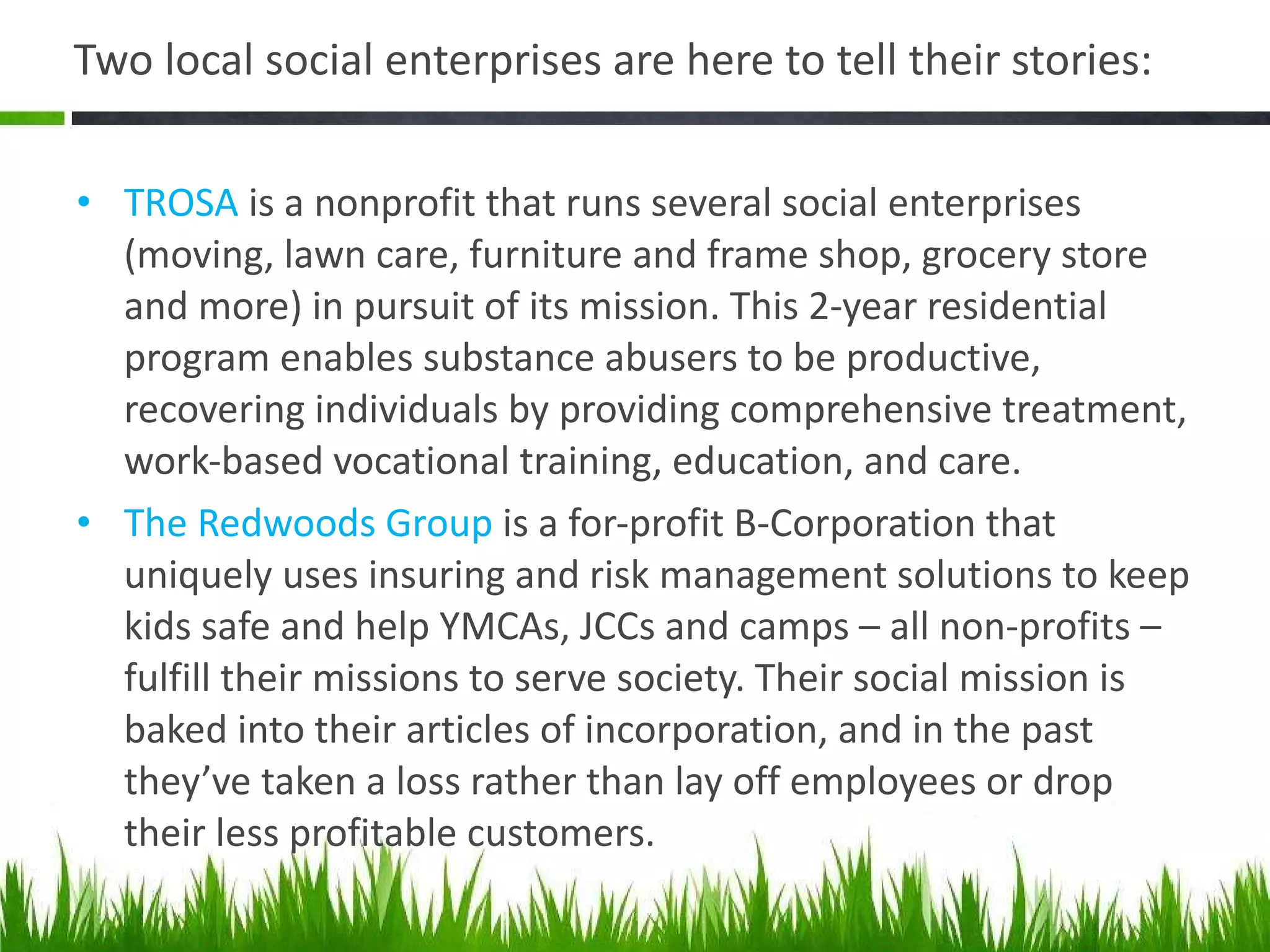 Two local social enterprises are here to tell their stories: TROSA  is a nonprofit that runs several social enterprises (moving, lawn care, furniture and frame shop, grocery store and more) in pursuit of its mission. This 2-year residential program enables substance abusers to be productive, recovering individuals by providing comprehensive treatment, work-based vocational training, education, and care.  The Redwoods Group  is a for-profit B-Corporation that uniquely uses insuring and risk management solutions to keep kids safe and help YMCAs, JCCs and camps – all non-profits – fulfill their missions to serve society. Their social mission is baked into their articles of incorporation, and in the past they’ve taken a loss rather than lay off employees or drop their less profitable customers. 
