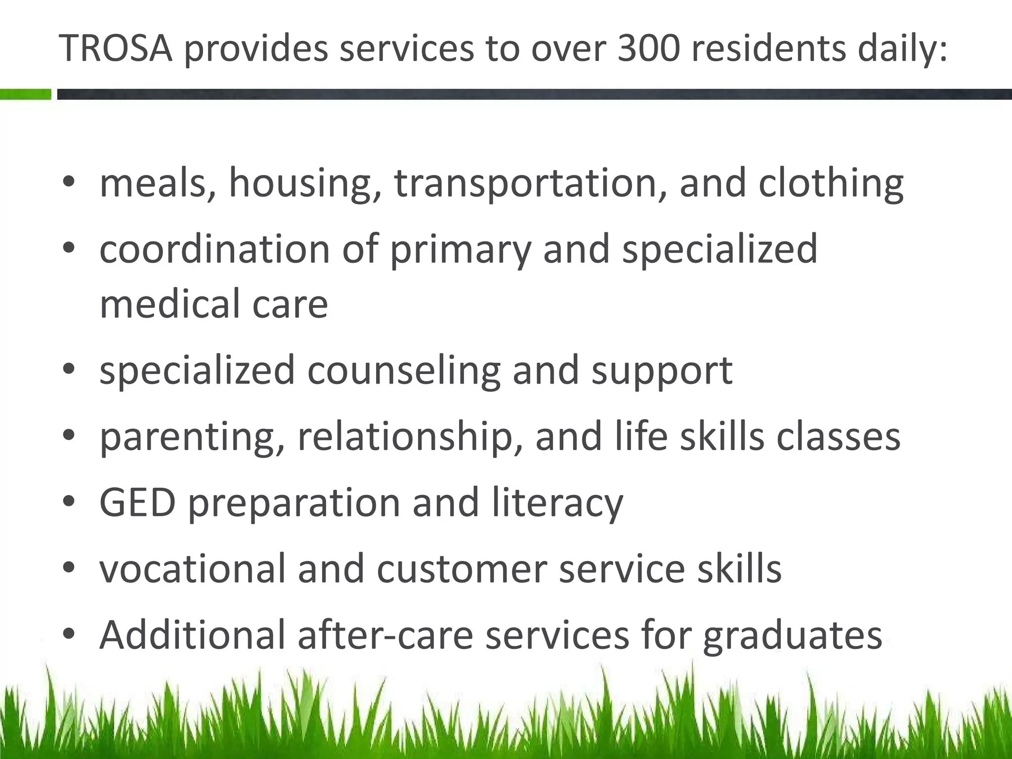TROSA provides services to over 300 residents daily: meals, housing, transportation, and clothing coordination of primary and specialized medical care specialized counseling and support parenting, relationship, and life skills classes GED preparation and literacy vocational and customer service skills Additional after-care services for graduates 