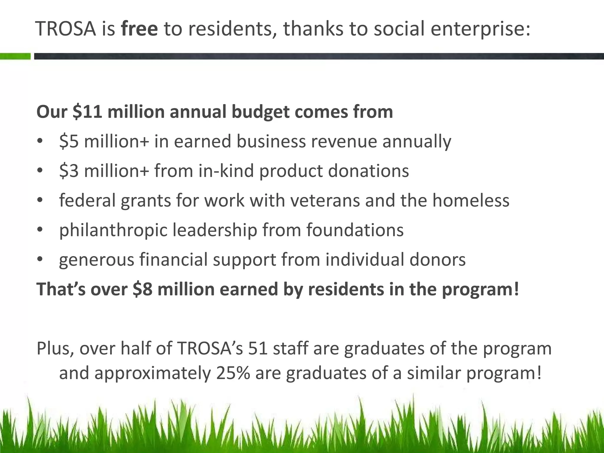TROSA is  free  to residents, thanks to social enterprise: Our $11 million annual budget comes from $5 million+ in earned business revenue annually $3 million+ from in-kind product donations federal grants for work with veterans and the homeless philanthropic leadership from foundations generous financial support from individual donors That ’s over $8 million earned by residents in the program! Plus, over half of TROSA ’s 51 staff are graduates of the program and approximately 25% are graduates of a similar program! 