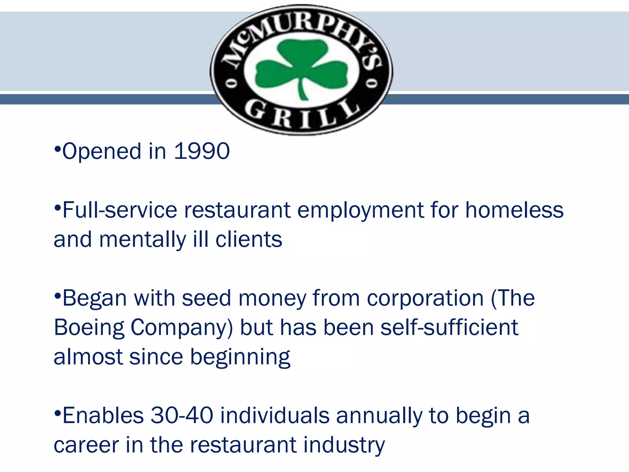 •Opened in 1990
•Full-service restaurant employment for homeless
and mentally ill clients
•Began with seed money from corporation (The
Boeing Company) but has been self-sufficient
almost since beginning
•Enables 30-40 individuals annually to begin a
career in the restaurant industry
 