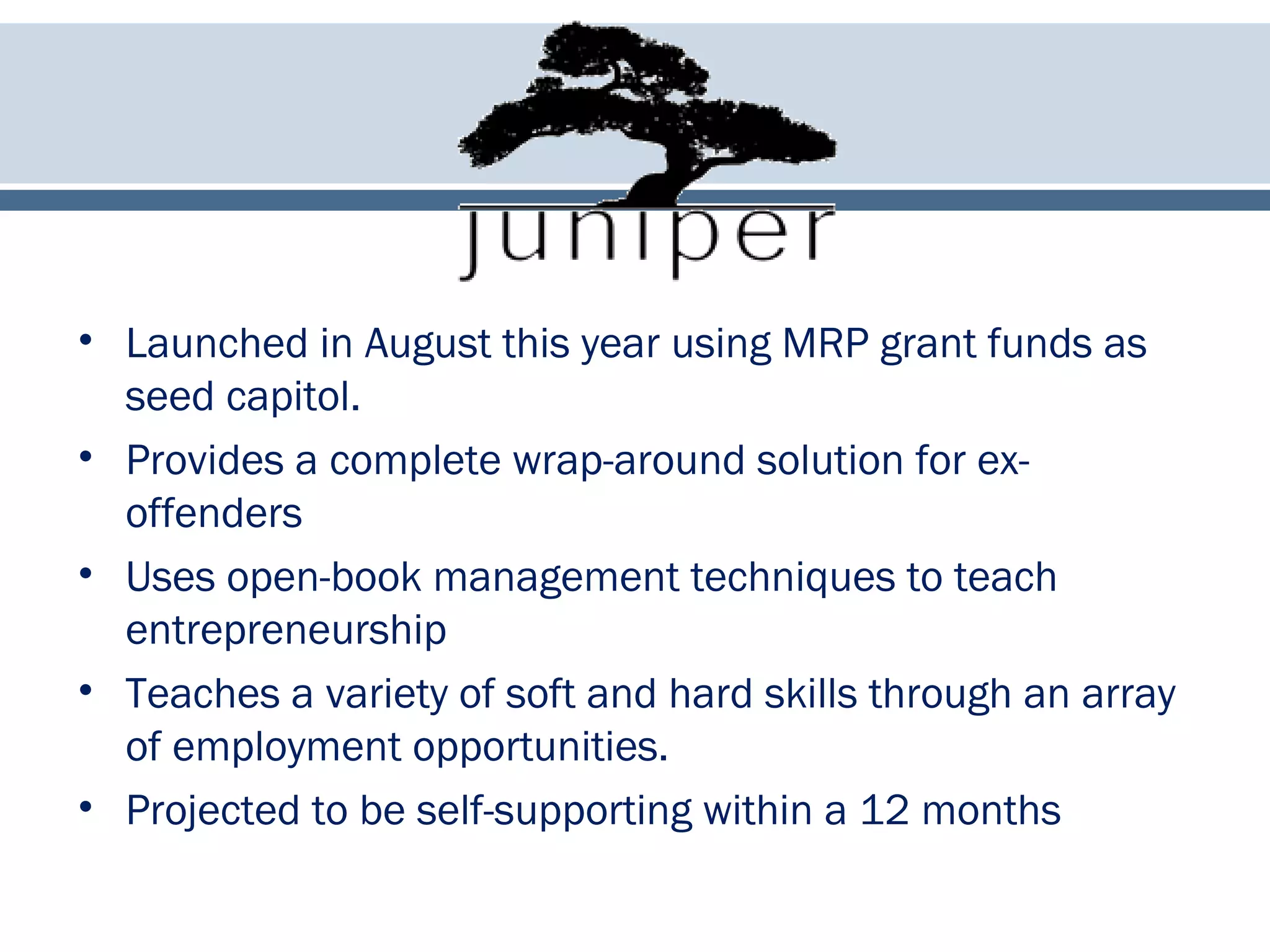 • Launched in August this year using MRP grant funds as
seed capitol.
• Provides a complete wrap-around solution for ex-
offenders
• Uses open-book management techniques to teach
entrepreneurship
• Teaches a variety of soft and hard skills through an array
of employment opportunities.
• Projected to be self-supporting within a 12 months
 
