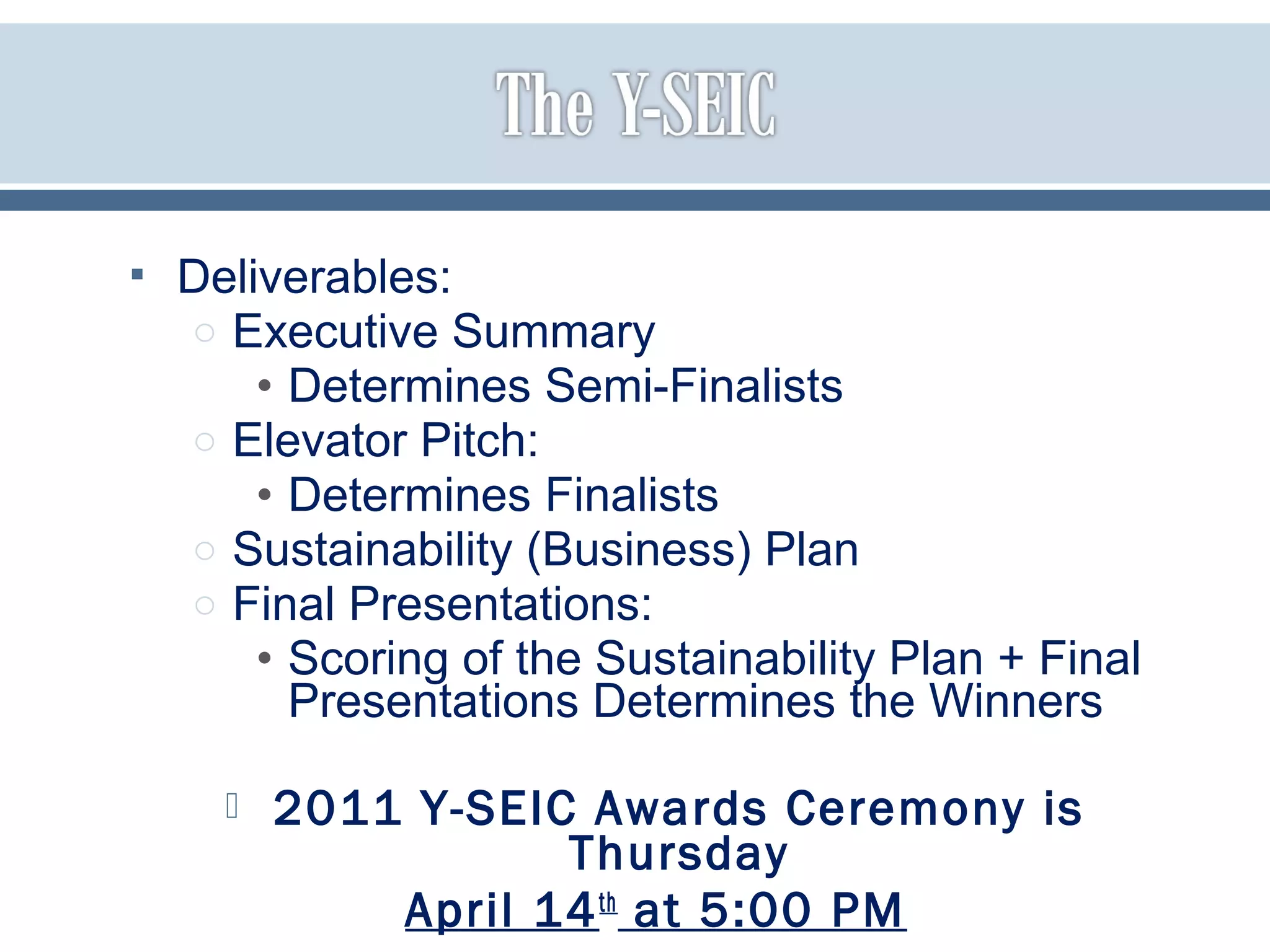  Deliverables:
o Executive Summary
• Determines Semi-Finalists
o Elevator Pitch:
• Determines Finalists
o Sustainability (Business) Plan
o Final Presentations:
• Scoring of the Sustainability Plan + Final
Presentations Determines the Winners
 2011 Y-SEIC Awards Ceremony is
Thursday
April 14th
at 5:00 PM
 