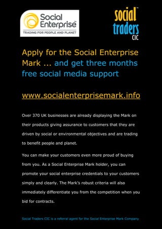 Apply for the Social Enterprise
Mark ... and get three months
free social media support

www.socialenterprisemark.info

Over 370 UK businesses are already displaying the Mark on

their products giving assurance to customers that they are

driven by social or environmental objectives and are trading

to benefit people and planet.


You can make your customers even more proud of buying

from you. As a Social Enterprise Mark holder, you can

promote your social enterprise credentials to your customers

simply and clearly. The Mark’s robust criteria will also

immediately differentiate you from the competition when you

bid for contracts.



Social Traders CIC is a referral agent for the Social Enterprise Mark Company
 