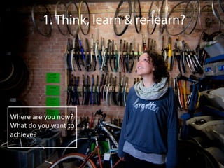 1. Think, learn & re-learn?
Where	
  are	
  you	
  now?	
  
What	
  do	
  you	
  want	
  to	
  
achieve?	
  
	
  
 