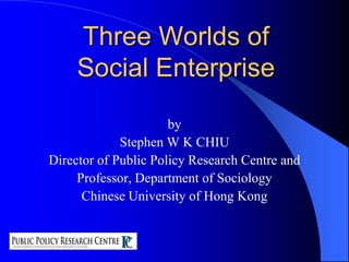 Three Worlds ofSocial Enterprise by Stephen W K CHIU Director of Public Policy Research Centre and  Professor, Department of Sociology Chinese University of Hong Kong 