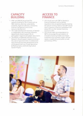 CAPACITY
BUILDING
• PPAF and SMEDA should lead the
capacity building for SEs in areas such as
R&D, business planning, sustainability,
scalability, legal and statutory compliance,
financial management and human
resource development
• The Trade Development Authority of Pakistan
in collaboration with provincial industries
departments should support SEs to
participate in regional and global value chains
• The Ministry of National Food Security &
Research should support capacity building in
the case of agricultural SEs in collaboration
with provincial business development arms
of the government e.q. Punjab Agriculture
& Meat Company and Sindh Agriculture
Growth Project
Summary of Recommendations
ACCESS TO
FINANCE
• CSE should work with SBP to develop a
financial framework and prudential
regulations that are geared towards meeting
the specific funding needs of SEs.SBPshould
help to develop a financial marketplace that
allows MFls to offer tailored financing
solutions to SEs.
• CSE should make recommendations to
SBP to encourage the participation of
innovative financing models and impact
investment from business angels, venture
capital, crowdfunding and public private
partnerships (PPPs)
06
 
