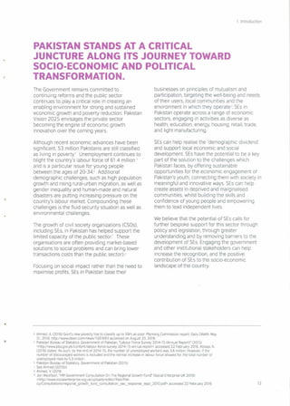 1. Introduction
PAKISTAN STANDS AT A CRITICAL
JUNCTURE ALONG ITS JOURNEY TOWARD
SOCIO·ECONOMIC AND POLITICAL
TRANSFORMATION.
The Government remains committed to
continuing reforms and the public sector
continues to playa critical role in creating an
enabling environment for strong and sustained
economic growth and poverty reduction. Pakistan
Vision 2025 envisages the private sector
becoming the engine of economic growth
innovation over the coming years.
Although recent economic advances have been
significant, 53 million Pakistanis are still classified
as living in poverty" Unemployment continues to
blight the country's labour force of 61.4 million 5
and is a particular issue for young people
between the ages of 20-346 Additional
demographic challenges, such as high population
growth and rising rural-urban migration, as well as
gender inequality and human-made and natural
disasters are putting increasing pressure on the
country's labour market. Compounding these
challenges is the fluid security situation as well as
environmental challenges
The growth of civil society organizations (CSOs),
including SEs, in Pakistan has helped support the
limited capacity of the public sector.' These
organisations are often providing market-based
solutions to social problems and can bring lower
transactions costs than the public sector) 8
Focusing on social impact rather than the need to
maximise profits, SEs in Pakistan base their
businesses on principles of mutualism and
participation, targeting the well-being and needs
of their users, local communities and the
environment in which they operates SEs in
Pakistan operate across a range of economic
sectors, engaging in activities as diverse as
health, education, energy, housing, retail, trade,
and light manufacturing
SEs can help realise the 'demographic dividend'
and support local economic and social
development. SEs have the potential to be a key
part of the solution to the challenges which
Pakistan faces, by offering sustainable
opportunities for the economic engagement of
Pakistan's youth, connecting them with society in
meaningful and innovative ways. SEs can help
create assets in deprived and marginalised
communities, whilst building the skills and
confidence of young people and empowering
them to lead independent lives.
We believe that the potential of SEs calls for
further bespoke support for this sector through
policy and legislation, through greater
understanding and by removing barriers to the
development of SEs. Engaging the government
and other institutional stakeholders can help
increase the recognition, and the positive
contribution of SEs to the socio-economic
landscape of the country
4 Ahmed, A. (2016) Govt's new poverty line to classify up to 59m as poor Planning Commission report Daily DAWN. May
31, 2016. http://www.dawn.com/news/1261693 accessed on August 20, 2016.
5 Pakistan Bureau of Statistics, Government of Pakistan, "Labour Force Survey 2014-15 (Annual Report)" (2015)
<http://www.pbs.gov.pk/contentllabour-force-survey-2014-15-annual-report> accessed 22 February 2016. Abbasi, A.
(2016) states 'As such, by the end of 2014-15, the number of unemployed workers was 3.6 million. However, If the
number of discouraged workers is Included and the normal Increase In labour force allowed for, the total number of
unemployed rises to 5.3 million'
6 Pakistan Bureau of Statistics, Government of Pakistan (2015)
7 See Ahmed (2015b)
8 Ahmed, V (2016
9 Jon Woolfson, "HM Government Consultation On The Regional Growth Fund" (Social Enterprise UK 2010)
<http://www.socialenterprise.org.uk/uploads/editor/flles/Poll-
cy IConsu ltat.ons/reqiona I_g rowth _fu nd_consultation _ sec _response _ sept_ 201Opdf> accessed 22 February 2016 12
 
