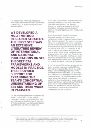 This research sets out to map the SE policy
landscape in Pakistan and assist the Government
in developing a SE legislative, regulatory and
policy framework.
WE DEVELOPED A
MULTI·METHOD
RESEARCH STRATEGY.
THE FIRST STEP WAS
AN EXTENSIVE
LITERATURE REVIEW
OF INTERNATIONAL
AND NATIONAL
PUBLICATIONS ON SEs,
THEORETICAL
FRAMEWORKS AND
MODELS IN PRACTICE.
THIS PROVIDED
SUPPORT FOR
EXPANDING THE
TEAM'S CONCEPTUAL
UNDERSTANDING OF
SEs AND THEIR WORK
IN PAKISTAN.
This was followed by interviews with experts and
analysts in the SE sector. These in-depth
interviews confirmed the need for greater data
and evidence and identified research questions
for further exploration, key challenges and policy
gaps at federal: provincial and local level.
2. Methodology
In our initial round, almost a dozen key informant
interviews were conducted. Respondents were
Chief Executive Officers or the Managing
Directors of social enterprises who provided
insight from various perspectives to identify
common themes and patterns within Pakistan's SE
landscape.
In our second round, 235 semi-structured
interviews were conducted with senior
management at SEs. A hundred of these SEs were
from the informal sector. The cities in which these
interviews were conducted included Faisalabad,
Lahore, Karachi, Peshawar, Quetta and Rawalpindi.
A long list was initially generated from records of
SEs held by NRSP,PPAF,SECP and SMEDA We
then focused on respondents which met our
criteria, largely relying on the management's own
characterisation of their work and if they strongly
felt that their work could be classified as a social
enterprise This information was usually available
from the description of their work in registration
documents, prospectus, brochures and websites."
In the final phase of this study, a two-day national
policy symposium was organised by SDPI, the
Planning Commission and the British Council to
discuss our initial findings and to hear from a
wider spectrum of stakeholders. The responses
from the symposium were helpful in validating our
qualitative results. The symposium was attended
by the senior political leaders, members of
parliament, relevant civil servants, sector experts,
academia and media representatives. The findings
of our survey were corroborated with various
experts and stakeholders. This final report has
benefited from the valuable comments and
deliberations from the symposium.
10 In the idenfication of informal SEs, we relied on the UK government's definition i.e. SE may be 'a business with
primarily social objectives whose surpluses are principally reinvested for that purpose in the business or in the
community, rather than being driven by the need to rnaxirnise profit for shareholders and owners'. 14-
 