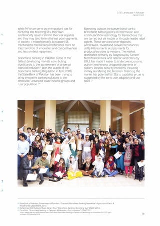 While MFls can serve as an important tool for
nurturing and fostering SEs, their own
sustainability issues can limit their risk appetite
and they may tend to lend to less poor segments
of society. If microfinance is to support SE,
mechanisms may be required to focus more on
the promotion of innovation and competitiveness
and less on debt repayment.
Branchless banking in Pakistan is one of the
fastest developing markets contributing
significantly to the achievement of universal
financial inclusion" With the launch of the
Branchless Banking Regulation in April 2008,
the State Bank of Pakistan has been trying to
bring innovative banking solutions to the
otherwise 'unbanked' lower income groups and
rural population 26
3. SE Landscape in Pakistan
Government
Operating outside the conventional banks,
branchless banking relies on information and
communication technology for transactions that
are carried out via mobile or through nearby retail
agents. These services cover deposits,
withdrawals, inward and outward remittances,
utility bill payments and payments for
products/services to vendors. The market
dominated primarily by Easypaisa (by Tameer
Microfinance Bank and Telenor) and Omni (by
UBU, has made it easier to undertake economic
activity in otherwise untapped segments of
society. Despite security concerns, including
money laundering and terrorism financing, the
market has potential for SEs to capitalise on, as is
suggested by the early user adoption and use
rates 27
25 State Bank of Pakistan, Government of Pakistan, "Quarterly Branchless Banking Newsletter" (Agricultural Credit &
Microflnance Department 2015).
26 Muhammad Add Mulki and Syed Adnan Rizvi, "Branchless Banking: Branching Out" DAWN (2014)
27 Chris Bold, "Branchless Banking In Pakistan A Laboratory For Innovation" (CGAP 2011)
<http://www.cga p.org/sites/ defa uItlfi les/CGAP-Brief -Bra nchless- Banklng-In-Pakista n-A-Laboratory-for -Innovaton-Oct -2011.pdf>
accessed 22 February 2016 18
 