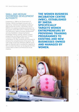 SOPI- Social Enterprise Landscape in Pakistan
SMALL AND MEDIUM
ENTERPRISE DEVELOPMENT
AUTHORITY:
Established in 1998 by the Government of
Pakistan, SMEDA has played a pivotal role in
identifying, mobilising and capacity building of
SMEs across the country. The primary role of
SMEDA is to create an enabling environment for
the growth of the SME sector in Pakistan through
informed policy making, business development
services, facilitation in acquiring finance,
knowledge sharing, training, industry support
programmes and technical services. It is also
involved in helping SMEs obtain various
certifications for their products and processes to
enhance the competitiveness of the sector. The
wide range of services offered by SMEDA could
play an important part in building the capacity of
SEs, provided that these can be aligned with SE's
unique need to blend commercial and social
missions.
THE WOMEN BUSINESS
INCUBATION CENTRE
(WBIC), ESTABLISHED
BYSMEDA
SPECIFICALLY
TARGETS WOMEN
ENTREPRENEURS BY
PROVIDING TRAINING
PROGRAMMES TO
EXISTING AND NEW
BUSINESSES OWNED
AND MANAGED BY
WOMEN.
19
 