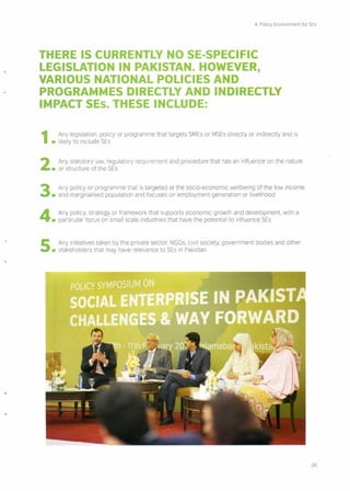 4. Policy Environment for SEs
THERE IS CURRENTLY NO SE·SPECIFIC
LEGISLATION IN PAKISTAN. HOWEVER,
VARIOUS NATIONAL POLICIES AND
PROGRAMMES DIRECTLY AND INDIRECTLY
IMPACT SEs. THESE INCLUDE:
1 Any legislation, policy or programme that targets SMEs or MSEs directly or indirectly and is
• likely to include SEs
2 Any statutory law, regulatory requirement and procedure that has an influence on the nature
• or structure of the SEs
3 Any policy or programme that is targeted at the socio-economic wellbeing of the low income
• and marginalised population and focuses on employment generation or livelihood
4 Any policy, strategy or framework that supports economic growth and development, with a
• particular focus on small scale industries that have the potential to influence SEs
5 Any initiatives taken by the private sector, NGOs, civil society, government bodies and other
• stakeholders that may have relevance to SEs in Pakistan
.".
26
 