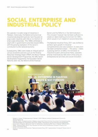 SOCIAL ENTERPRI E
INDUSTRIAL POLICY
SOPI - Social Enterprise Landscape in Pakistan
SEs operate in a wide range of industries in
Pakistan. Historically, the federal and provincial
industrial development policies have focused on
large scale industries with little or no mention of
small scale enterprises. The 1990s witnessed a
slight shift in government's priorities toward SMEs,
with the growing realisation of the sector's
contribution to the national economy.
Subsequently, SMEs were made an integral part of
various economic policies such as the Poverty
Reduction Strategy Paper (PRSP),the Micro Finance
Sector Development Programme, the SME Sector
Development Programme, the Education Sector
Reforms 2001-05, the Reform of the Financial
D
-.,
Sector and the Reforms in Tax Administration.
This inclusion however has not been sufficient to
create an ideal enabling environment for SMEs ,
which would in turn impact on social enterprises
The National Industrial Policy 2011 was drafted to
achieve rapid growth in industrial
competitiveness and value addition. Its execution
has been somewhat limited. . The policy makes
a passing mention of SMEs, the formation of
Industrial Clusters and Science Parks, subsidies
and tax incentives but falls short of focusing on
entrepreneurial activities and social innovation.
Nadeem UI Haque, "Entrepreneurship In Pakistan" (2007) Pakistan Institute of Development Economics:
Working Papers: 29
Matthieu Chemin, "Entrepreneurship In Pakistan: Government Policy On Smes, Environment For Entrepreneurship,
Internationalisation Of Entrepreneurs And Smes" (2008) 5 International Journal of Business and Globalisation.
Government of Pakistan: SME Issues Paper for Deliberation, "Developing SME Policy In Pakistan" (SMEDA 2007)
DAWN, "Industrial Policy" (2012) <http://www.dawn.com/newsI705502/industrial-policy> accessed 22 February 2016.
Hussain and Ahmed (2012)
Ministry of Industries and Production, "National Industrial Policy 2011. Implementation Framework" (Government of
29 Pakistan)
 