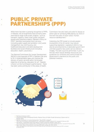 4. Policy Environment for SEs
Public Private Partnerships (PPP)
PUBLIC PRIVATE
PARTNERSHIPS (PPP)
While there has been a growing recognition of PPPs
in Pakistan, the arrangements have primarily been
restricted to large scale public projects such as
transport. logistics, mass urban public transport.
energy and industrial projects. Pakistan's Policy on
PPPs identifies local government services
(including water supply and sanitation, solid waste
management. low cost housing, and
healthcare/education and skills development
facilities) and social infrastructure (including
education, health, culture etc)
The National Commission for Human Development
(NCHD) is one example of PPP in Pakistan that aims
to fill in implementation gaps and improve the
delivery of public services within the broader
objective of achieving education for all. Despite
criticism on the Commission's performance, there
has been some contribution in the areas of health,
Commission has also been entrusted to devise an
action plan for achieving 90% literacy by 2025 in
line with first pillar of Vision 2025-human
resource development.
Extending the PPP-model to include greater
involvement of the SE sector may require
supporting legislation. Legislative reforms may
also be accompanied by a dedicated government
unit that supports new public service delivery
models. This task could be performed, in part. by
the CSE which would develop rescources and
guidelines for ministries and communicate the
government's intentions to the public and
potential investors.
---
....
34
'4 Planning Cornrniss.on (2011)
5', Infrastructure Project Development Facility, "Pakistan Policy On Public Private Partnerships" (Government of
Pakistan 2010)
,6 National Commission on Human Development, "How NCHD Is Unique?"
<http://www.nchd.org.pklws/index.php?optlon=com_content&vlew=article&id=SI &ltemld=SS> accessed 23 February 2016.
Irfan Bukhari, "Audit Report Says NCHD Mostly A Failed Programme" Pakistan Today (2011)
<http://www.pakistantodaY.com.pkl2011/06/21/national/audit-report-says-nchd-mostly-a-falled-programmel> accessed 23 February 2016.
Daily Times, "Ahsan Advises NCHD To Achieve 90% Adult Literacy By 2025" (2015)
<http://wwwdallytlmes.com.pklnatlonaI120-Aug-201S/ahsan-advlses-nchd-to-achieve-90-adult-llteracy-by-202S> accessed
23 February 2016.
 