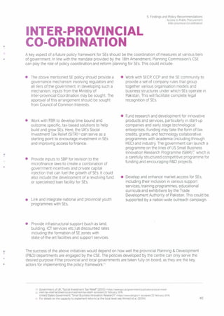 5. Findings and Policy Recommendations
Access to Public Procurement
Inter-provincial Co-ordination
INTER-PROVINCIAL
CO-ORDINATION
A key aspect of a future policy framework for SEs should be the coordination of measures at various tiers
of government. In line with the mandate provided by the 18th Amendment, Planning Commission's CSE
can play the role of policy coordination and reform planning for SEs.This could include
• The above mentioned SE policy should provide a
governance mechanism involving regulators and
all tiers of the government. In developing such a
mechanism, inputs from the Ministry of
Inter-provincial Coordination may be sought. The
approval of this arrangement should be sought
from Council of Common Interests.
• Work with FBR to develop time bound and
outcome specific, tax-based solutions to help
build and grow SEs. Here, the UK's Social
Investment Tax Relief (SITR)S9canserve as a
starting point to encourage investment in SEs
and improving access to finance.
• Provide inputs to SBP for revision to the
microfinance laws to create a combination of
government incentives and private capital
injection that can fuel the growth of SEs. It could
also include the development of a revolving fund
or specialised loan facility for SEs.
• Link and integrate national and provincial youth
programmes with SEs.
• Provide infrastructural support (such as land,
building, ICT services etc.) at discounted rates
including the formation of SE zones with
state-of-the-art facilities and support services.
• Work with SECP,CCP and the SE community to
provide a set of company rules that group
together various organisation models and
business structures under which SEs operate in
Pakistan. This will facilitate complete legal
recognition of SEs.
• Fund research and development for innovative
products and services, particularly in start-up
companies and early stage technological
enterprises Funding may take the form of tax
credits, grants, and technology collaborative
programmes with academia (including through
HEC) and industry. The government can launch a
programme on the lines of US Small Business
Innovation Research Programme (SBIR)6,owhich is
a carefully structured competitive programme for
funding and encouraging R&D projects.
• Develop and enhance market access for SEs,
including their inclusion in various support
services, training programmes, educational
curricula and exhibitions by the Trade
Development Authority of Pakistan. This could be
supported by a nation-wide outreach campaign.
.•
The success of the above initiatives would depend on how well the provincial Planning & Development
(P&D) departments are engaged by the CSE.The policies developed by the centre can only serve the
desired purpose if the provincial and local governments are taken fully on board, as they are the key
actors for implementing the policy framework."
S9Government of UK, "Social Investment Tax Relief" (2015) <https://wwwgov.uklgovernmentlpubllcations/soclal-Invest-
60 ment-tax-rellef-factsheetlsocial-investment-tax-rellef> accessed 22 February 2016.
United States Government, "Small Business Innovation Research" <https://www.sbir.gov/> accessed 22 February 2016
61 For details on the capacity to implement reforms at the local level see Ahmed et al (2014). 40
 