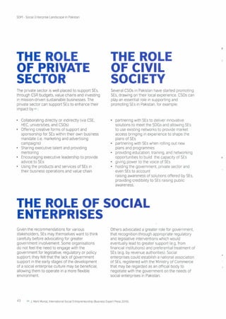SDPI - Social Enterprise Landscape in Pakistan
THE ROLE
OF PRIVATE
SECTOR
The private sector is well placed to support SEs,
through CSR budgets, value chains and investing
in mission-driven sustainable businesses. The
private sector can support SEs to enhance their
impact by 64 :
• Collaborating directly or indirectly (via CSE,
HEC, universities, and CSOs)
• Offering creative forms of support and
sponsorship for SEs within their own business
mandate (i.e. marketing and advertising
campaigns)
• Sharing executive talent and providing
mentoring
• Encouraging executive leadership to provide
advice to SEs
• Using the products and services of SEs in
their business operations and value chain
THE ROLE
OF CIVIL
SOCIETY
Several CSOs in Pakistan have started promoting
SEs, drawing on their local experience CSOs can
play an essential role in supporting and
promoting SEs in Pakistan, for example
• partnering with SEs to deliver innovative
solutions to meet the SDGs and allowing SEs
to use existing networks to provide market
access bringing in experience to shape the
plans of SEs
• partnering with SEs when rolling out new
plans and programmes
• providing education, training, and networking
opportunities to build the capacity of SEs
• giving power to the voice of SEs
• holding the government, private sector and
even SEs to account
raising awareness of solutions offered by SEs,
providing credibility to SEs raising public
awareness.
THE ROLE OF SOCIAL
ENTERPRISES
Given the recommendations for various
stakeholders, SEs may themselves want to think
carefully before advocating for greater
government involvement. Some organisations
do not feel the need to engage with the
government for legislative, regulatory or policy
support; they felt that the lack of government
support in the early stages of the development
of a social enterprise culture may be beneficial,
allowing them to operate in a more flexible
environment.
Others advocated a greater role for government,
that recognition through appropriate regulatory
and legislative interventions which would
eventually lead to greater support (e.g. from
financial institutions) and preferential treatment of
SEs (e.g. by revenue authorities) Social
enterprises could establish a national association
of SEs, registered with the Ministry of Commerce
that may be regarded as an official body to
negotiate with the government on the needs of
social enterprises in Pakistan.
43 64 J. Mark Munoz, International Social Entrepreneurship (Business Expert Press 2010)
 