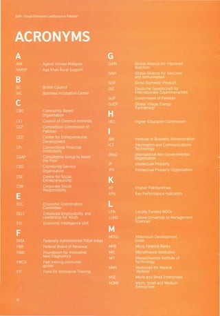 SOPI - Social Enterprise Landscape in Pakistan
ACRONYMS
A G
AIM Agensi Inovasi Malaysia GAIN Global Alliance for Improved
AKRSP Aga Khan Rural Support
Nutrition
GAVI Global Alliance for Vaccines
B
and Immunisation
GDP Gross Domestic Product
BC British Council GIZ Deutsche Gesellschaft fOr
BIC Business Incubation Centre Internationale Zusammenarbeit
C
GoP Government of Pakistan
GVEP Global Village Energy
CBO Community Based
Partnership
Organisation H
CCI Council of Common Interests HEC Higher Education Commission
CCP Competition Commission of
IPakistan
CED Centre for Entrepreneurial
IBA Institute of Business Administration
Development
CFI Conventional Financial
ICT Information and Communications
Institutions
Technology
CGAP Consultative Group to Assist
INGO International Non Governmental
Organisation
the Poor
CSO Community Service
IP Intellectual Property
Organisation IPO Intellectual Property Organisation
CSE Centre for Social
KEntrepreneurship
CSR Corporate Social KP Khyber Pakhtunkhwa
Responsibility
E KPls Key Performance Indicators
ECC Economic Coordination LCommittee
EELY Enhanced Employability and
LFN Locally Funded NGOs
Leadership for Youth LUMS Lahore University of Management
EIU Economic Intelligence Unit
Sciences
F M
MDGs Millennium Development
FATA Federally Administered Tribal Areas Goals
FBR Federal Board of Revenue MFB Micro Finance Banks
FIND Foundation for Innovative MFI Microfinance Institution
New Diagnostics
MIT Massachusetts Institute of
FMCG Fast moving consumer Technology
goods
MMV Medicines for Malaria
FIT Fund for Innovative Training Venture
MSE Micro and Small Enterprises
MSME Micro, Small and Medium
Enterprises
01
 