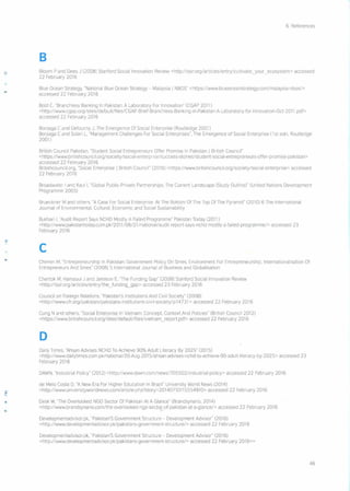 6. References
B
Bloom P and Dees J [20081 Stanford Social Innovation Review <http://sslrorg/articles/entry/cultlvate_your_ecosystem> accessed
22 February 2016
Blue Ocean Strategy, "National Blue Ocean Strategy - Malaysia I NBOS" <https:!/www.blueoceanstrategy.com/malaysia-nbos/>
accessed 22 February 2016
Bold C. "Branchless Banking In Pakistan: A Laboratory For Innovation" (CGAP 2011)
<http://www. cga p.0 rg/sitesl defa uItlfi Ies/CGAP-Brief- Branch less-Ba nking-i n-Pakista n-A- Laboratory-fo r-Innovati on-Oct -2011 .pdf>
accessed 22 February 2016
Borzaga C and Defourny J. The Emergence Of Social Enterprise (Routledge 2001)
Borzaga C and Solari L, "Management Challenges For Social Enterprises", The Emergence of Social Enterprise (1 st edn, Routledge
2001)
British Council Pakistan, "Student Social Entrepreneurs Offer Promise In Pakistan I British Council"
<https:! /www.british cou nci I.orgl soci ety Isocia I-ente rpn se/success-stori es/stu de nt-socia I-entrepreneu rs-offer -prorn ise-pa kistan >
accessed 22 February 2016
Britishcouncil.org, "Social Enterprise I British Council" (2016) <https:! Iwww.britishcouncil.org/society/soClal-enterprlse> accessed
22 February 2016
Broadwater I and Kaul I, "Global Public-Private Partnerships The Current Landscape (Study Outline)" (United Nations Development
Programme 200S)
Brueckner M and others, "A Case For Social Enterprise At The Bottom Of The Top Of The Pyramid" (2010) 6 The International
Journal of EnVIronmental, Cultural, Economic and Social Sustainability
Bukhari I, "Audit Report Says NCHD Mostly A Failed Programme" Pakistan Today (2011)
<http://www.paklstantodaycom.pkI20 11/06121 Inationa I/aud It-report -says-nchd-mostly-a-failed-programme/> accessed 23
February 2016
c
Chemin M, "Entrepreneurship In Pakistan: Government Policy On Smes, Environment For Entrepreneurship, tnternationalisation Of
Entrepreneurs And Srnes" (2008) 5 International Journal of Business and Globalisation
Chertok M, Hamaoui J and Jamison E. 'The Funding Gap" [20081 Stanford Social Innovation Review
<http://ssir.org/articles/entry/the_funding_gap> accessed 23 February 2016
Council on Foreign Relations, "Pakistan's Institutions And Civil Society" (2008)
<http://wwwcfr.org/pakistan/pakistans-lnstitutions-civll-society/p 14731> accessed 22 February 2016
Cung N and others, "Social Enterprise In Vietnam: Concept, Context And Policies" (British Council 2012)
<https:! Iwww.brltlshcouncil.org/sites/defaultlflles/vietnam_report.pdf> accessed 22 February 2016
D
Daily Times, "Ahsan Advises NCHD To Achieve 90% Adult Literacy By 2025" (2015)
<http://www.dailytimes.com.pk/natio na112O-Aug- 20 15/a hsan-advises-nchd-to-ach ieve-90-ad uIt-Iite racy -by- 20 25 > accessed 23
February 2016
DAWN, "Industrial Policy" (2012) <http://www.dawn.com/newsI705502/industnal-policy> accessed 22 February 2016
de Melo Costa D, "A New Era For Higher Education In Brazil" University World News (2014)
<http://www.unlversltyworldnews.com/artlcle.php?story=20140710115554910> accessed 22 February 2016
Desk W. "The Overlooked NGO Sector Of Pakistan At A Glance" (Brandsynario, 2014)
<http://www.brandsynariocom/the-overlooked-ngo-secto[l-of-pakistan-at-a-glance/> accessed 22 February 2016
Developmentadvisor.pk, "Pakistan'S Government Structure - Development Advisor" (2016)
<http://www.developmentadvisor.pk/pakistans-government-structurel> accessed 22 February 2016
Developmentadvisor.pk, "Pakistan'S Government Structure - Development Advisor" (2016)
<http://www.developmentadvisor.pk/pakistans-government-structure/> accessed 22 February 2016==
46
 