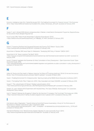 SDPI - Social Enterprise Landscape in Pakistan
E
Economic Intelligence Unity (EIU), "Global Microscope 2015: The Enabling Environment For Financial Inclusion" (The Economist
2015) <https:!/www.metlife.com/assets/cao/foundation/EIU ~ Global~Microscope~2015.pdf> accessed 22 February 2016
F
Yaseen, F.,and V. Ahmed (2016) Women entrepreneurship in Pakistan. United Nations Development Programme, Regional Bureau
for Asia and the PaCific Bangkok Regional Hub.
Forum Europe, EMS, "Public Private Partnerships To Develop Social Policies" (2013)
<https:!/www.eu-ems.com/practicai.asp?evenUd= 119&page~ld= 1400> accessed 22 February 2016
G
GmbH D, "Supporting Technical And Vocational Education And Training (TVET) Reform" (Gizde, 2016)
<https:!/wwwgiz.de/en/worldwide/26783.html> accessed 22 February 2016
Government of Pakistan SME Issues Paper for Deliberation, "Developing SME Policy In Pakistan" (SMEDA 2007)
Government of UK, "Social Investment Tax Relief" (2015)
<https:!/wwwgov.uk!governmentlpubl ications/social-i nvestment -tax -rei ief-factsheetlsocia I-investment -tax -relief> accessed 22
February 2016
Guide 0, "Establish Legislation And Guidelines On Public Consultation In Policy Development - Open Government Guide" (Open
Government Guide, 2016)
<http://www.opengovguide.com/commitments/ establish-Iegislation-a nd-guidel ines-on-public -consultation-i n-policy-developmentl>
accessed 22 February 2016
H
Hafeez M, 'Poverty And Poor Health In Pakistan Exploring The Effects Of Privatizing Healthcare' (2014) 35 Harvard International
Review <http://hir.harvard.edu/poverty-and-poor-health-in-pakistan/> accessed 16 March 2016
Husain I, "Enabling Environment For Entrepreneurship", Opening remarks at the INSEAD Alumni Association Conference (2011)
Husain I, "Formulating Public Policy" (Dawn.com, 2013) <http://www.dawn.com/news/1056309> accessed 22 February 2016
Hussain F, "The Judicial System Of Pakistan" (Federal Judicial Academy 2015)
<http://www.supremecourtgov.pk/web/user ~files/File/theJudicialsystemofPakistanpdf> accessed 22 February 2016
Hussain, S5, and V. Ahmed (2012) Experiments with Industrial Policy The Case of Pakistan. Working paper 124, Sustainable
Development Policy Institute.
Hydri S, "Pakistan'S Startups Are Struggling To Break Out. But Here Are 27 Incubators That Could Help'Tlechmasia.com, 2016)
<https:! /wwwtechinasia.comI27 -startup-incubator-programs-funds-in-pakistan- 2014> accessed 22 February 2016
I
International Labour Organisation, "Towards Achieving Social And Financial Sustainability: A Study On The Performance Of
Microfinance In Pakistan" (International Labour Organisation 2009)
<http://www.i lo.orq/wcrnspfi/ groups/pu blic/ ---asia/ ---ro-ba ng kok/ ---i lo-isla ma bad/ docu ments/pu blication/wcms ~ 143165. pdf>
accessed 22 February 2016
International Monetary Fund, "World Economic Outlook: Adjusting To Lower Commodity Prices" (2015)
<http://wwwimforg/external/pubs/ftlweo/2015/02/index.htm> accessed 22 February 2016
47
 