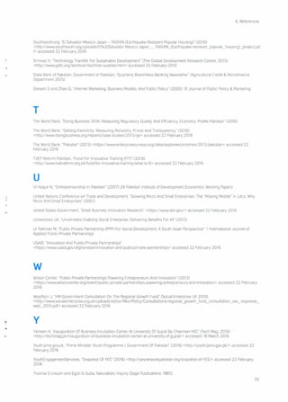 6. References
Southsouth.org, "EI Salvador-Mexico-Japan - TAISHIN (Earthquake-Resistant Popular Housing)" (2010)
<http://wwwsouthsouth.org/u ploads/EI%2 OSaIvador -Mexico- Japa n_ -_TAl SHIN_ (Earthqua ke-resistant jiopular _housi ng)_project.pd
f> accessed 22 February 2016
Srinivas H, "Technology Transfer For Sustainable Development" (The Global Development Research Centre, 201 S)
<http://www.gdrc.org/techtran/techtran-sustdev.html> accessed 22 February 2016
State Bank of Pakistan, Government of Pakistan, "Quarterly Branchless Banking Newsletter" (Agricultural Credit & Microfinance
Department 2015)
Stewart D and Zhao Q, "Internet Marketing, Business Models, And Public Policy" (2000) 19 Journal of Public Policy & Marketing
T
The World Bank, "Doing Business 2016 Measuring Regulatory Quality And Efficiency, Economy Profile Pakistan" (2016)
The World Bank, "Getting Electricity: Measunng Reliability, Prices And Transparency" (2016)
<http://wwwdoingbusiness.org/reports/case-studies/2015/ge> accessed 22 February 2016
The World Bank, "Pakistan" (2013) <https:! /wwwenterprisesurveys.org/data/exploreeconomies/2013/pakistan> accessed 22
February 2016
TVET Reform Pakistan, "Fund For Innovative Training (FIT)" (2016)
<http://wwwtvetreform.org.pk/fund-for -innovative-training/what-is-fit> accessed 22 February 2016
u
UI Haque N, "Entrepreneurship In Pakistan" (2007) 29 Pakistan Institute of Development Economics: Working Papers
United Nations Conference on Trade and Development, "Growing Micro And Small Enterprises: The "Missing Middle" In Ldcs Why
Micro And Small Enterprises" (2001)
United States Government, "Small Business Innovation Research" <https:!/www.sbir.gov/> accessed 22 February 2016
Universities UK, "Universities Enabling Social Enterprise Delivering Benefits For All" (2012)
Ur Rahman M, "Public Private Partnership (PPP) For Social Development: A South Asian Perspective" 1 International Journal of
Applied Public-Private Partnerships
USAID, "Innovation And Publlc/Pnvate Partnerships"
<https:!/wwwusaid.gov/afghanistan/innovatlon-and-publicprivate-partnerships> accessed 22 February 2016
w
Wilson Center, "Public-Private Partnerships Powering Entrepreneurs And Innovators" (2013)
<https:! /wwwwilsoncenter.org/event/public-private-partnerships-powering-entrepreneurs-and-iilnovators> accessed 22 February
2016
Woolfson J, "HM Government Consultation On The Regional Growth Fund" (Social Enterprise UK 2010)
<http://wwwsocia Ienterprise. 0 rg.uk/u pioad s/ ed rto r/fi les/Po Iicy/Co nsu Itati ons/reg iona I_g rowth _fu nd_co nsu Itatio n_ sec _response_
sepC201O.pdf> accessed 22 February 2016
y
Yameen A. 'Inauguration Of Business Incubation Center At University Of Gujrat By Chairman HEC' (Tech Mag, 2016)
<http://techmag.pklinauguration-of-business-incubation-center-at -university-of-gujrat/> accessed 18 March 2016
Youth.pmo.gov.pk, "Prime Minister Youth Programme I Government Of Pakistan" (2016) <http://youth.pmo.gov.pk/> accessed 22
February 2016
YouthEngagementServices, "Snapshot Of YES" (2016) <http://yesnetworkpakistan.org/snapshot-of- YES/> accessed 22 February
2016
Yvonna S Lincoln and Egon G Guba, Naturalistic Inquiry (Sage Publications 1985)
50
 