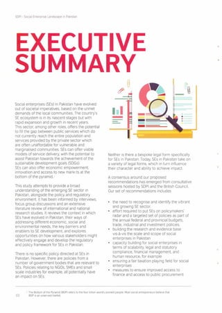 SDPI - Social Enterprise Landscape in Pakistan
EXECUTIVE
SUMMARY
Social enterprises (SEs) in Pakistan have evolved
out of societal imperatives, based on the unmet
demands of the local communities. The country's
SE ecosystem is in its nascent stages but with
rapid expansion and growth in recent years.
This sector, among other roles, offers the potential
to fill the gap between public services which do
not currently reach the entire population and
services provided by the private sector which
are often unaffordable for vulnerable and
marginalised communities. SEs can offer viable
models of service delivery, with the potential to
assist Pakistan towards the achievement of the
sustainable development goals (SDGs).
SEs can also offer economic empowerment.
innovation and access to new markets at the
bottom of the pyramid. 1
This study attempts to provide a broad
understanding of the emerging SE sector in
Pakistan, alongside the policy and regulatory
environment. It has been informed by interviews,
focus group discussions and an extensive
literature review of international and national
research studies. It reviews the context in which
SEs have evolved in Pakistan, their ways of
addressing different economic, social and
environmental needs, the key barriers and
enablers to SE development. and explores
opportunities on how various stakeholders might
effectively engage and develop the regulatory
and policy framework for SEs in Pakistan.
There is no specific policy directed at SEs in
Pakistan. However, there are policies from a
number of government bodies that are relevant to
SEs. Policies relating to NGOs, SMEs and small
scale industries for example, all potentially have
an impact on SEs.
]
-
- .--••.--
-- -===---
Neither is there a bespoke legal form specifically
for SEs in Pakistan. Today, SEs in Pakistan take on
a variety of legal forms, which in turn influence
their character and ability to achieve impact.
A consensus around our proposed
recommendations has emerged from consultative
sessions hosted by SDPI and the British Council.
Our set of recommendations Includes
• the need to recognise and Identify the vibrant
and growing SE sector.
• effort required to put SEs on policymakers'
radar and a targeted set of policies as part of
the annual federal and provincial budgets,
trade, industrial and investment policies.
• building the research and evidence base
vis-a-vis the scale and scope of social
enterprises in Pakistan
• capacity building for social enterprises in
terms of scalability, legal and statutory
compliance, financial management. and
human resource, for example
• ensuring a fair taxation playing field for social
enterprises
• measures to ensure improved access to
finance and access to public procurement
1 The Bottom of the Pyramid (BOP) refers to the four billion world's poorest people. Most social entrepreneurs believe that
03 BOP is an unserved market.
 