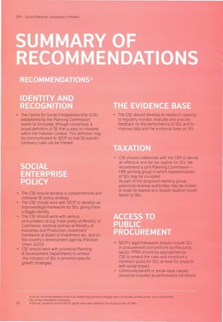 SDPI - Social Enterprise Landscape in Pakistan
• The Centre for Social Entrepreneurship (CSE)
established by the Planning Commission
needs to formulate, through consensus, a
broad definition of SE that is easy to interpret
within the Pakistan context. This definition may
be communicated to SECPso that SE-specific
company rules can be framed.
• The CSE should develop a comprehensive and
cohesive SE policy strategy
• The CSE should work with SECPto develop an
improved legal framework for SEs, giving them
a (legal) identity,
• The CSE should work with various
policymakers at e.g. trade policy at Ministry of
Commerce, sectoral policies at Ministry of
Industries and Production, investment
framework at Board of Investment etc. and on
the country's development agenda (Pakistan
Vision 2025).
• CSE should work with provincial Planning
& Development Departments to embed
the inclusion of SEs in province-specific
growth strategies.
• The CSE should develop its research capacity
to regularly monitor, evaluate and provide
feedback on the performance of SEs, and to
improve data and the evidence base on SEs .
• CSE should collaborate with the FBR to devise
an effective and fair tax regime for SEs. We
recommend a joint Planning Commission -
FBR working group in which representatives
of SEs may be co-opted.
As part of this proposed working group,
provincial revenue authorities may be invited
in order to resolve any double taxation issues
faced by SEs.
• SECP's legal framework should include SEs
in procurement competitions by the public
sector. PPRA should be approached by
CSEto amend the rules and introduce a
minimum quota for SEs, at least for projects
with social impact..
• Community-benefit or social value clauses
should be included as performance conditions.
In all our recommendations there is an overarching advice to engage with civil society, private sector, local communities
etc. in the consultation processes.
05 In the UK, questions around the SE sector have been added to the annual survey of SMEs.
 